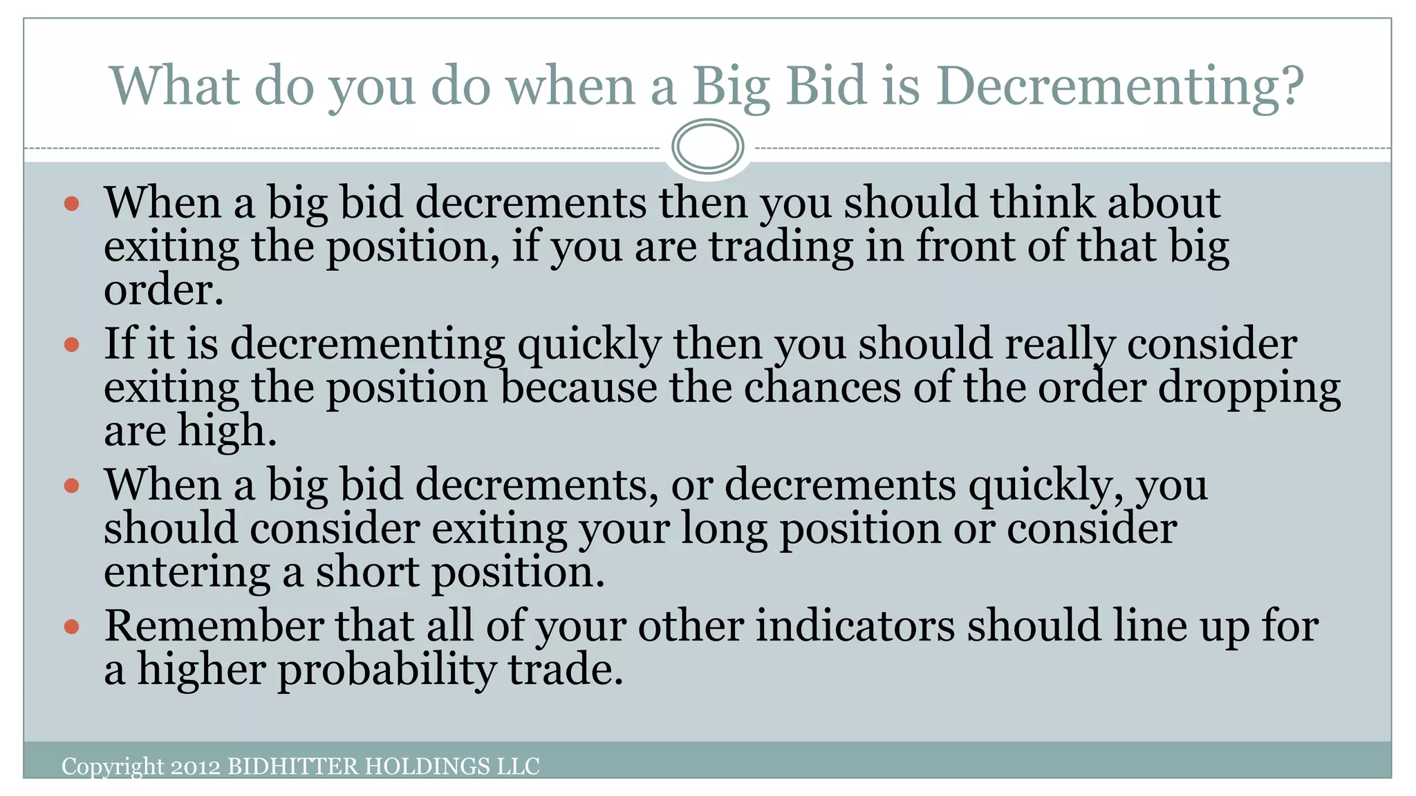 What do you do when a Big Bid is Decrementing?
Copyright 2012 BIDHITTER HOLDINGS LLC
 When a big bid decrements then you should think about
exiting the position, if you are trading in front of that big
order.
 If it is decrementing quickly then you should really consider
exiting the position because the chances of the order dropping
are high.
 When a big bid decrements, or decrements quickly, you
should consider exiting your long position or consider
entering a short position.
 Remember that all of your other indicators should line up for
a higher probability trade.
 