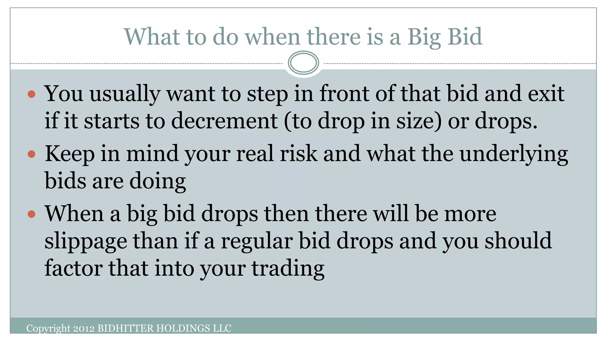 What to do when there is a Big Bid
Copyright 2012 BIDHITTER HOLDINGS LLC
 You usually want to step in front of that bid and exit
if it starts to decrement (to drop in size) or drops.
 Keep in mind your real risk and what the underlying
bids are doing
 When a big bid drops then there will be more
slippage than if a regular bid drops and you should
factor that into your trading
 