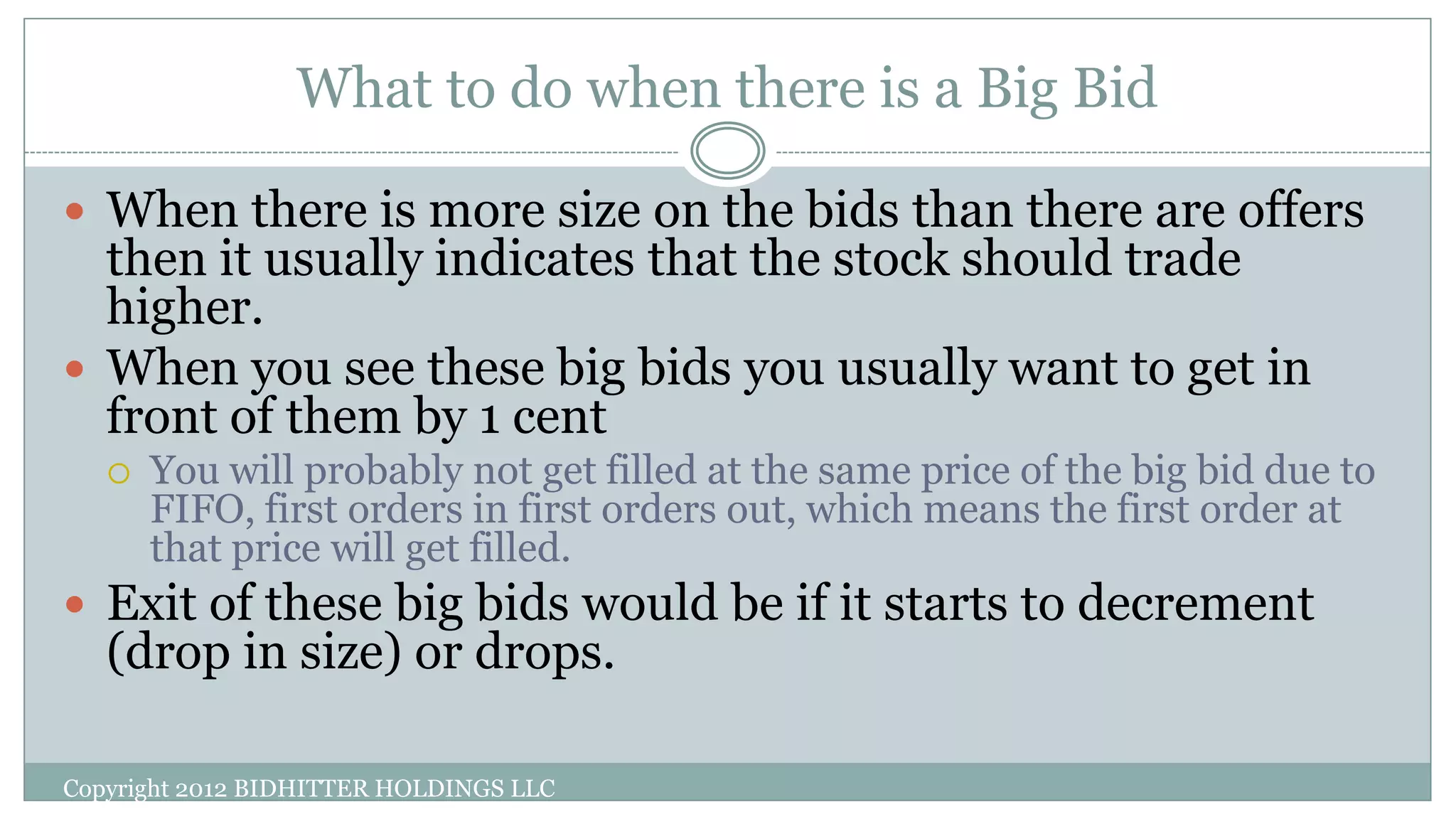 What to do when there is a Big Bid
Copyright 2012 BIDHITTER HOLDINGS LLC
 When there is more size on the bids than there are offers
then it usually indicates that the stock should trade
higher.
 When you see these big bids you usually want to get in
front of them by 1 cent
 You will probably not get filled at the same price of the big bid due to
FIFO, first orders in first orders out, which means the first order at
that price will get filled.
 Exit of these big bids would be if it starts to decrement
(drop in size) or drops.
 