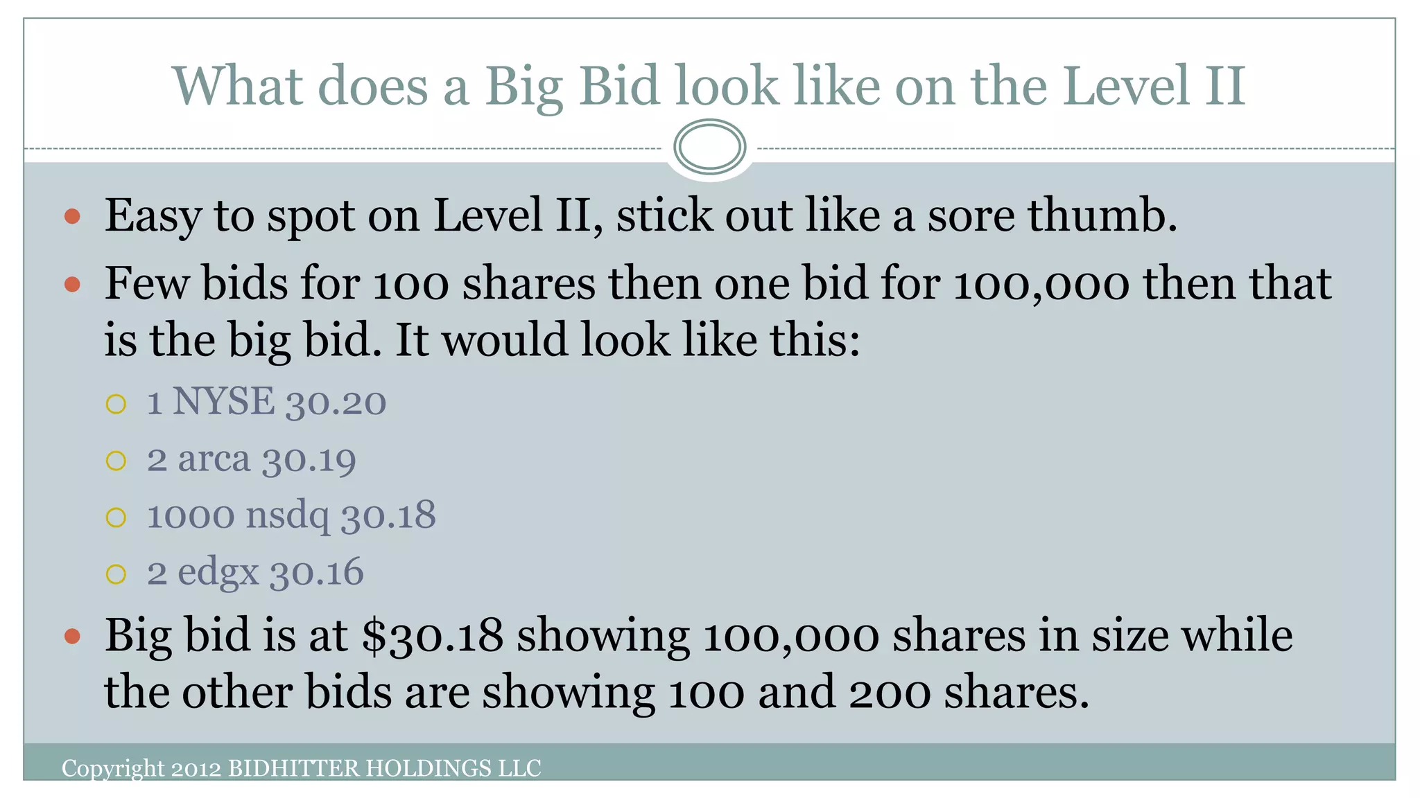 What does a Big Bid look like on the Level II
Copyright 2012 BIDHITTER HOLDINGS LLC
 Easy to spot on Level II, stick out like a sore thumb.
 Few bids for 100 shares then one bid for 100,000 then that
is the big bid. It would look like this:
 1 NYSE 30.20
 2 arca 30.19
 1000 nsdq 30.18
 2 edgx 30.16
 Big bid is at $30.18 showing 100,000 shares in size while
the other bids are showing 100 and 200 shares.
 