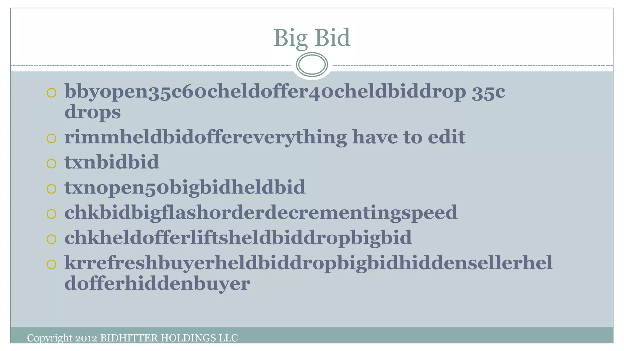 Big Bid
Copyright 2012 BIDHITTER HOLDINGS LLC
 bbyopen35c60cheldoffer40cheldbiddrop 35c
drops
 rimmheldbidoffereverything have to edit
 txnbidbid
 txnopen50bigbidheldbid
 chkbidbigflashorderdecrementingspeed
 chkheldofferliftsheldbiddropbigbid
 krrefreshbuyerheldbiddropbigbidhiddensellerhel
dofferhiddenbuyer
 