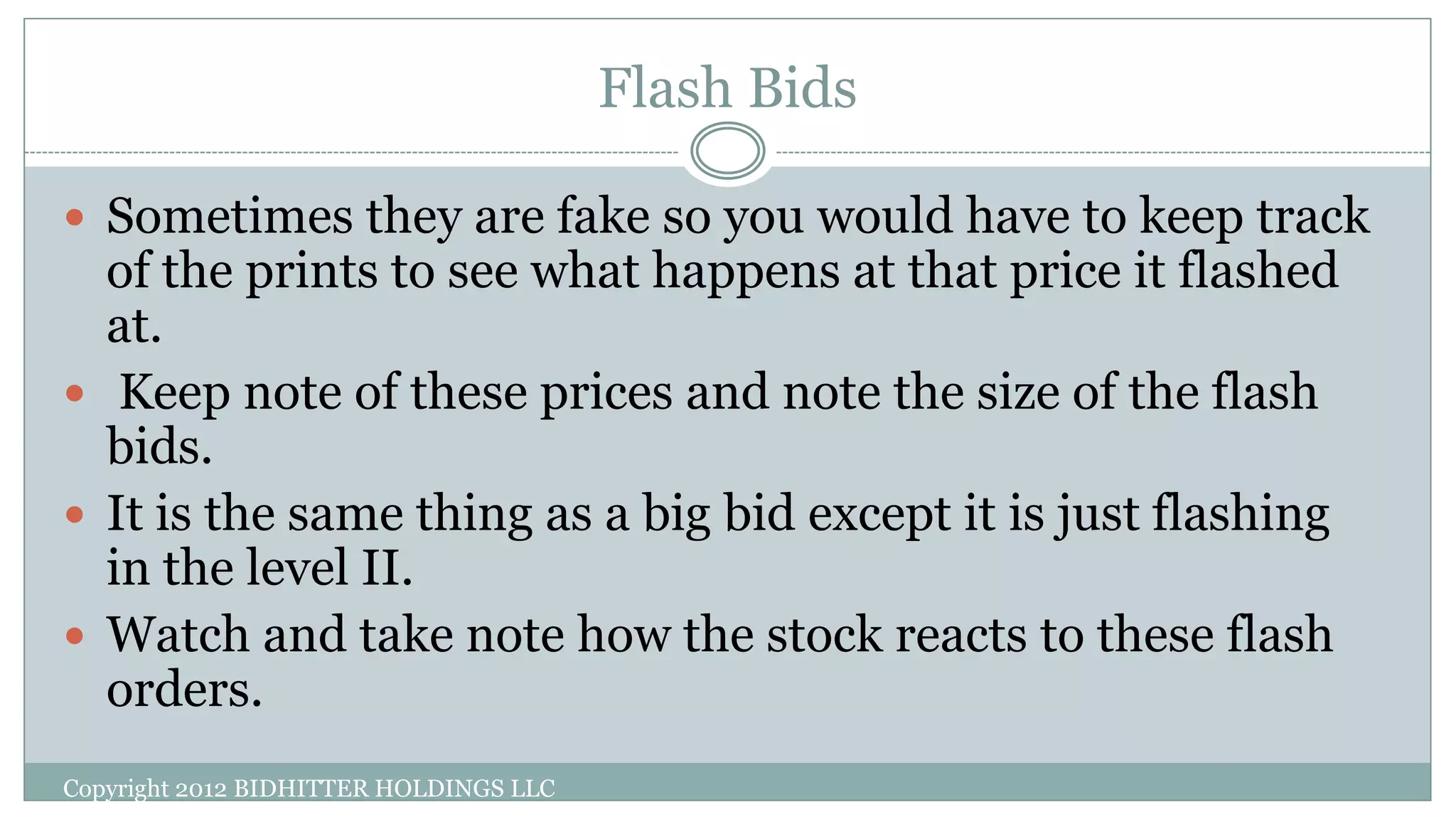 Flash Bids
Copyright 2012 BIDHITTER HOLDINGS LLC
 Sometimes they are fake so you would have to keep track
of the prints to see what happens at that price it flashed
at.
 Keep note of these prices and note the size of the flash
bids.
 It is the same thing as a big bid except it is just flashing
in the level II.
 Watch and take note how the stock reacts to these flash
orders.
 