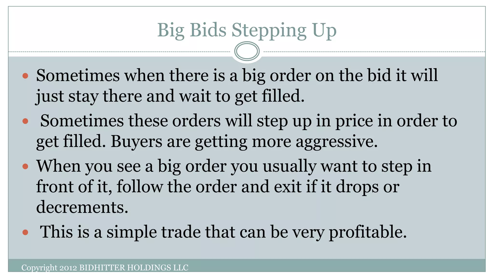 Big Bids Stepping Up
Copyright 2012 BIDHITTER HOLDINGS LLC
 Sometimes when there is a big order on the bid it will
just stay there and wait to get filled.
 Sometimes these orders will step up in price in order to
get filled. Buyers are getting more aggressive.
 When you see a big order you usually want to step in
front of it, follow the order and exit if it drops or
decrements.
 This is a simple trade that can be very profitable.
 