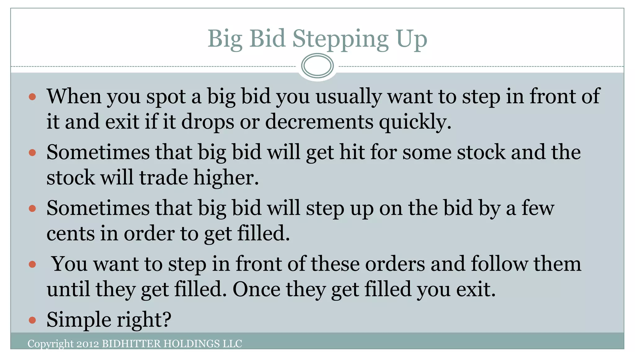 Big Bid Stepping Up
Copyright 2012 BIDHITTER HOLDINGS LLC
 When you spot a big bid you usually want to step in front of
it and exit if it drops or decrements quickly.
 Sometimes that big bid will get hit for some stock and the
stock will trade higher.
 Sometimes that big bid will step up on the bid by a few
cents in order to get filled.
 You want to step in front of these orders and follow them
until they get filled. Once they get filled you exit.
 Simple right?
 