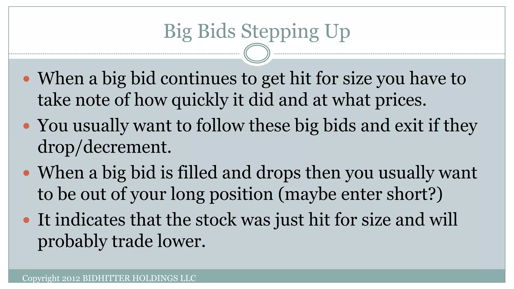 Big Bids Stepping Up
Copyright 2012 BIDHITTER HOLDINGS LLC
 When a big bid continues to get hit for size you have to
take note of how quickly it did and at what prices.
 You usually want to follow these big bids and exit if they
drop/decrement.
 When a big bid is filled and drops then you usually want
to be out of your long position (maybe enter short?)
 It indicates that the stock was just hit for size and will
probably trade lower.
 
