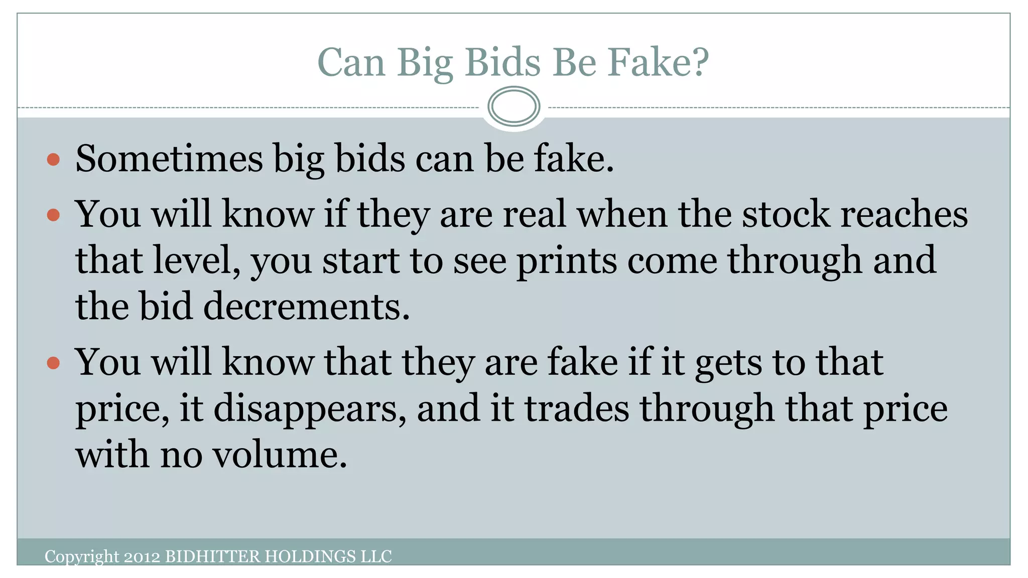 Can Big Bids Be Fake?
Copyright 2012 BIDHITTER HOLDINGS LLC
 Sometimes big bids can be fake.
 You will know if they are real when the stock reaches
that level, you start to see prints come through and
the bid decrements.
 You will know that they are fake if it gets to that
price, it disappears, and it trades through that price
with no volume.
 