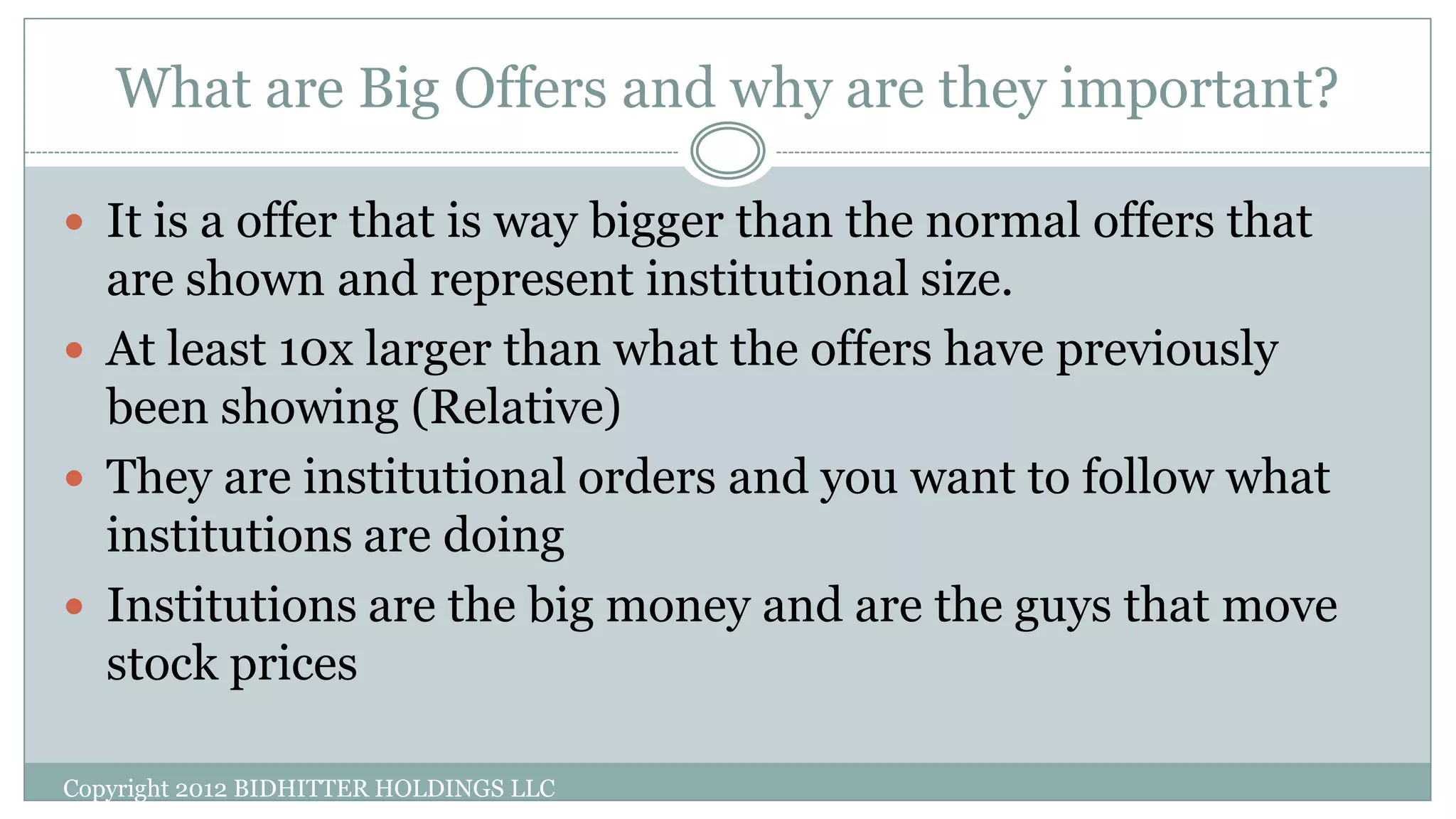 What are Big Offers and why are they important?
Copyright 2012 BIDHITTER HOLDINGS LLC
 It is a offer that is way bigger than the normal offers that
are shown and represent institutional size.
 At least 10x larger than what the offers have previously
been showing (Relative)
 They are institutional orders and you want to follow what
institutions are doing
 Institutions are the big money and are the guys that move
stock prices
 