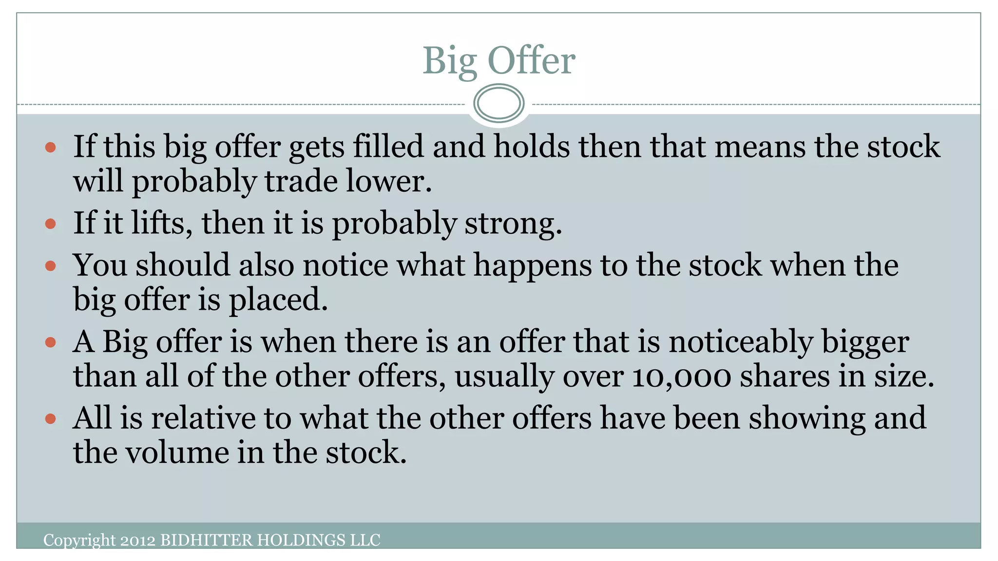 Big Offer
Copyright 2012 BIDHITTER HOLDINGS LLC
 If this big offer gets filled and holds then that means the stock
will probably trade lower.
 If it lifts, then it is probably strong.
 You should also notice what happens to the stock when the
big offer is placed.
 A Big offer is when there is an offer that is noticeably bigger
than all of the other offers, usually over 10,000 shares in size.
 All is relative to what the other offers have been showing and
the volume in the stock.
 
