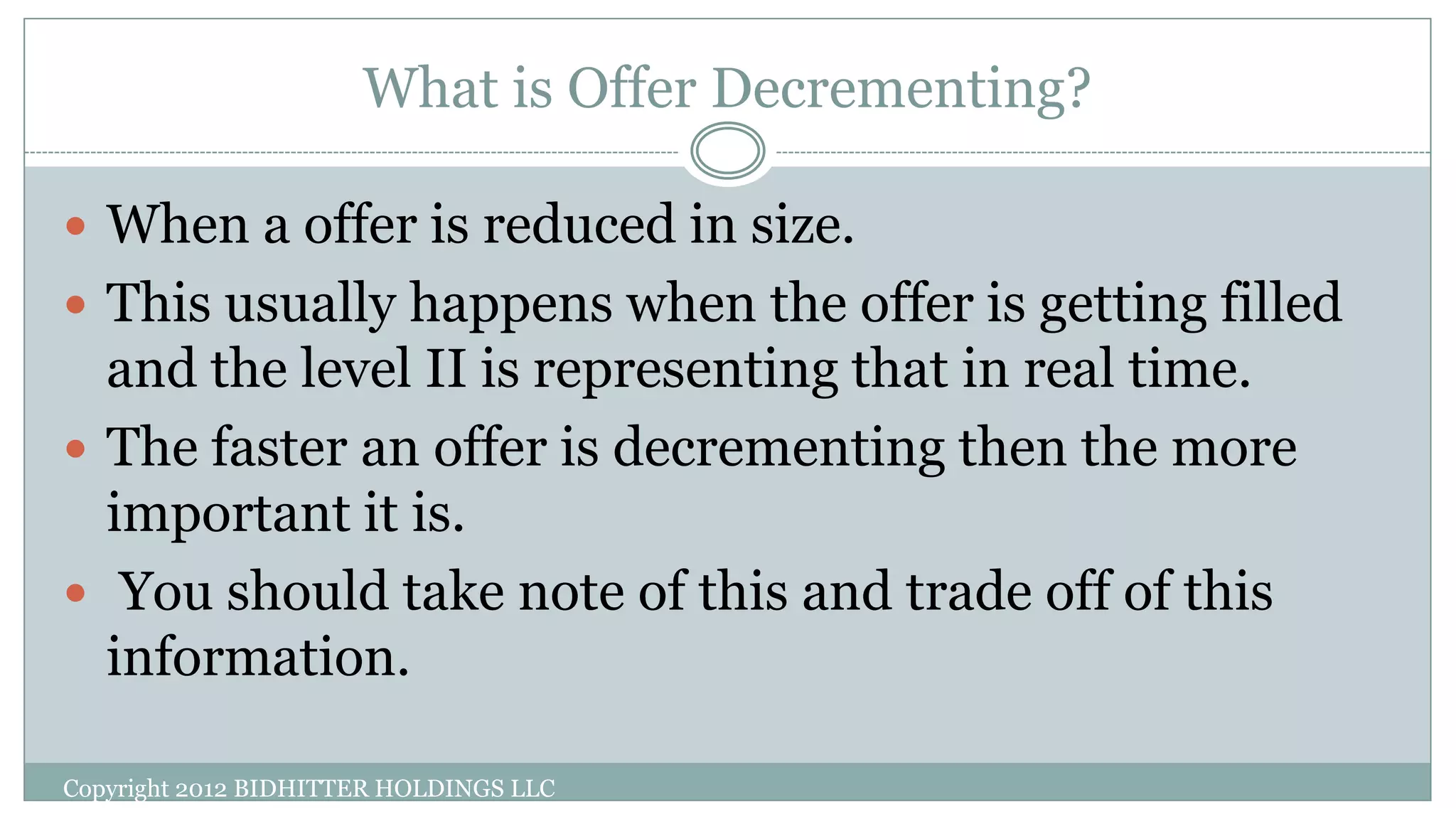 What is Offer Decrementing?
Copyright 2012 BIDHITTER HOLDINGS LLC
 When a offer is reduced in size.
 This usually happens when the offer is getting filled
and the level II is representing that in real time.
 The faster an offer is decrementing then the more
important it is.
 You should take note of this and trade off of this
information.
 
