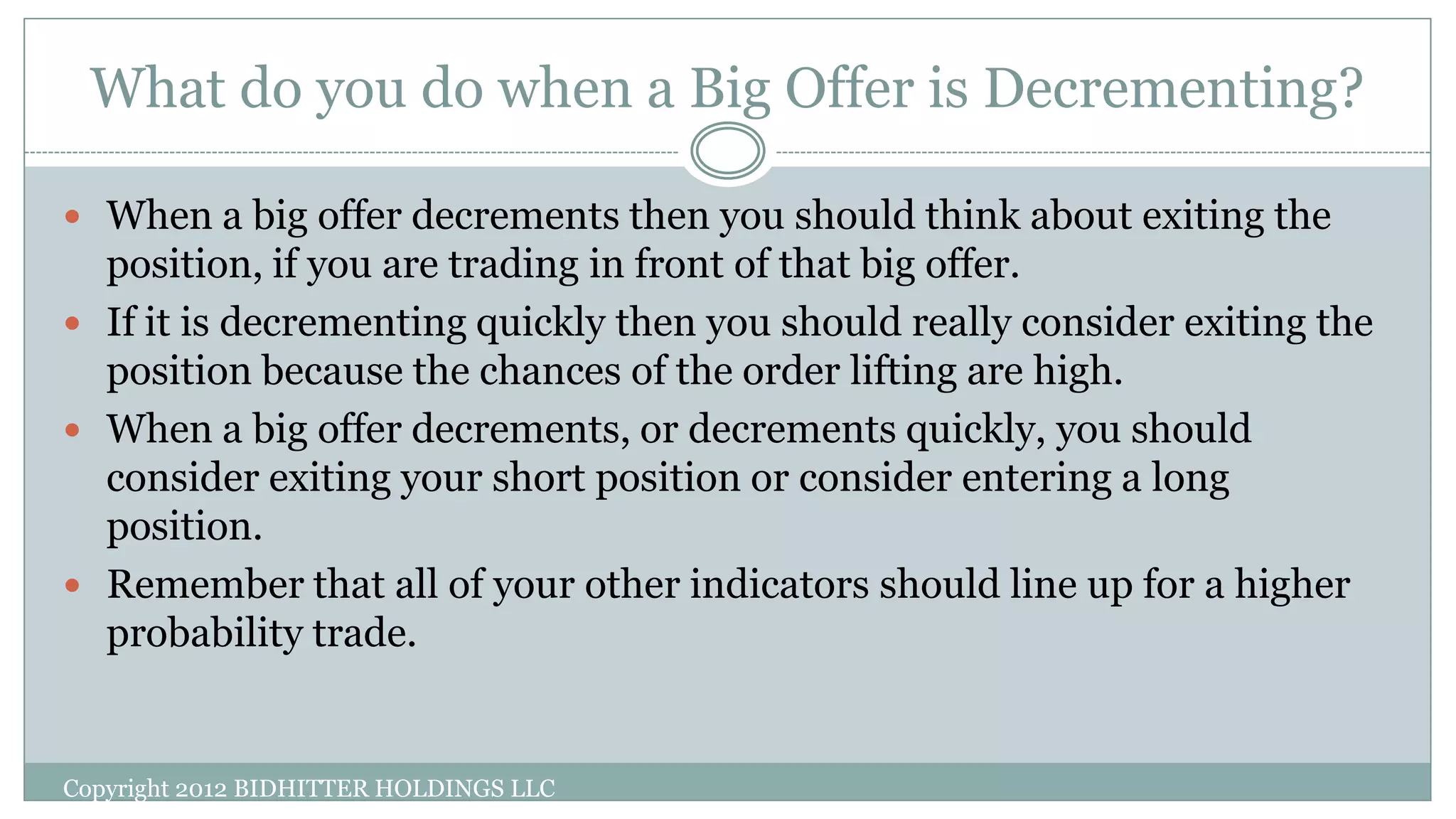 What do you do when a Big Offer is Decrementing?
Copyright 2012 BIDHITTER HOLDINGS LLC
 When a big offer decrements then you should think about exiting the
position, if you are trading in front of that big offer.
 If it is decrementing quickly then you should really consider exiting the
position because the chances of the order lifting are high.
 When a big offer decrements, or decrements quickly, you should
consider exiting your short position or consider entering a long
position.
 Remember that all of your other indicators should line up for a higher
probability trade.
 
