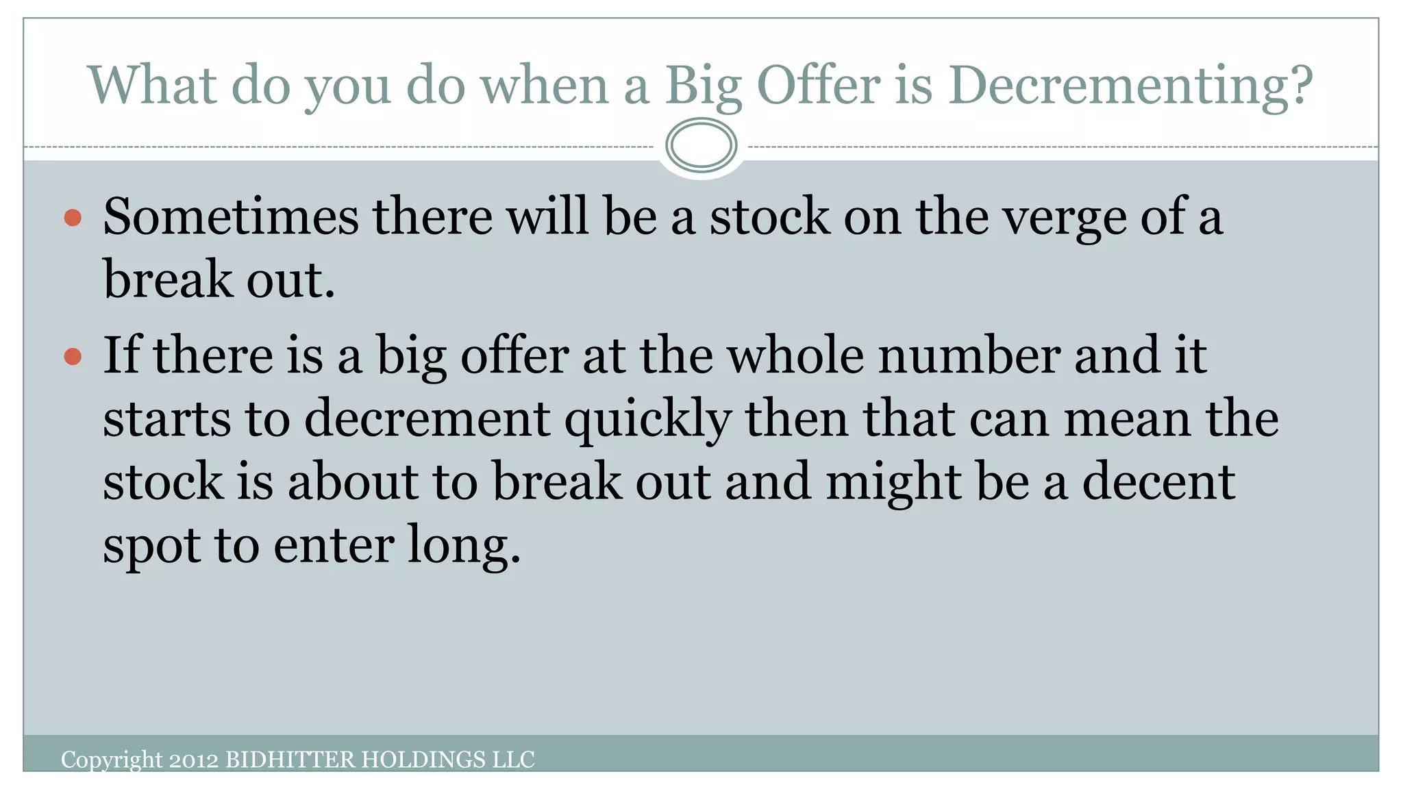 What do you do when a Big Offer is Decrementing?
Copyright 2012 BIDHITTER HOLDINGS LLC
 Sometimes there will be a stock on the verge of a
break out.
 If there is a big offer at the whole number and it
starts to decrement quickly then that can mean the
stock is about to break out and might be a decent
spot to enter long.
 