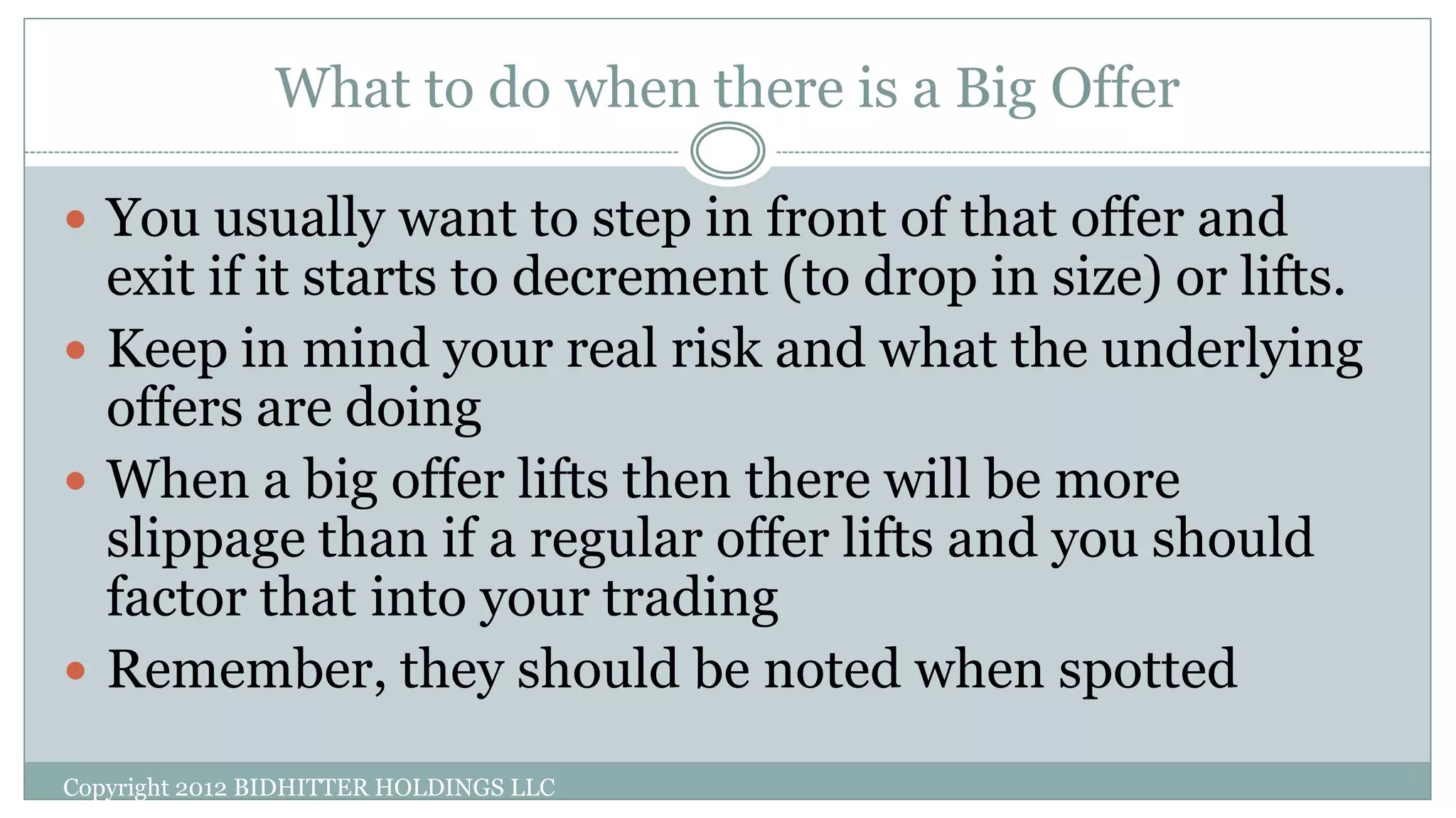 What to do when there is a Big Offer
Copyright 2012 BIDHITTER HOLDINGS LLC
 You usually want to step in front of that offer and
exit if it starts to decrement (to drop in size) or lifts.
 Keep in mind your real risk and what the underlying
offers are doing
 When a big offer lifts then there will be more
slippage than if a regular offer lifts and you should
factor that into your trading
 Remember, they should be noted when spotted
 