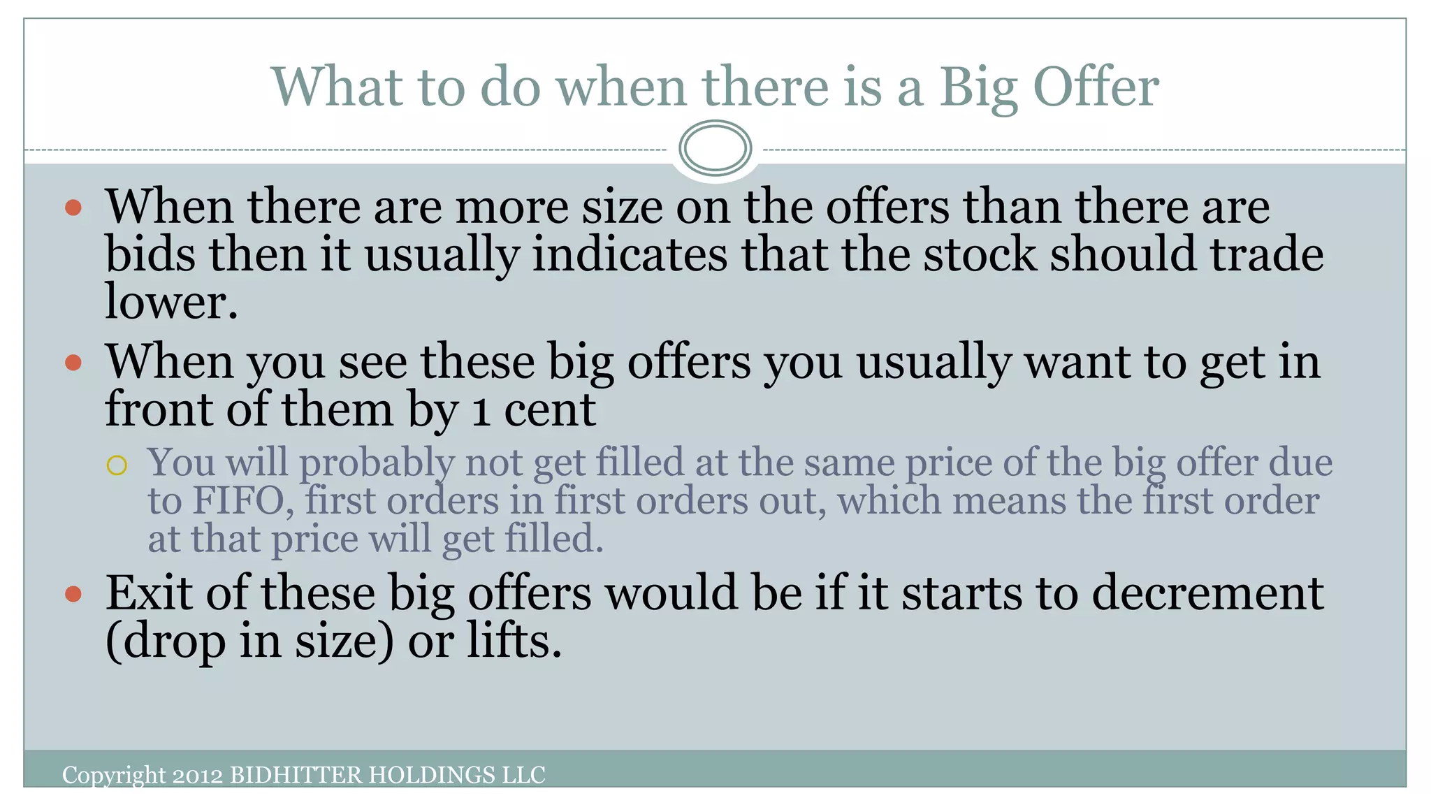What to do when there is a Big Offer
Copyright 2012 BIDHITTER HOLDINGS LLC
 When there are more size on the offers than there are
bids then it usually indicates that the stock should trade
lower.
 When you see these big offers you usually want to get in
front of them by 1 cent
 You will probably not get filled at the same price of the big offer due
to FIFO, first orders in first orders out, which means the first order
at that price will get filled.
 Exit of these big offers would be if it starts to decrement
(drop in size) or lifts.
 
