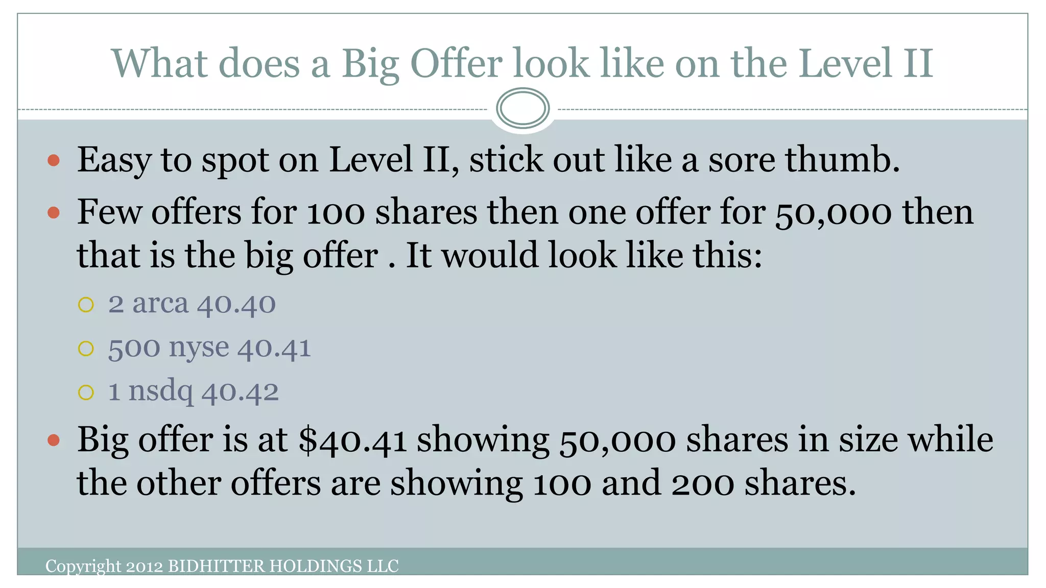 What does a Big Offer look like on the Level II
Copyright 2012 BIDHITTER HOLDINGS LLC
 Easy to spot on Level II, stick out like a sore thumb.
 Few offers for 100 shares then one offer for 50,000 then
that is the big offer . It would look like this:
 2 arca 40.40
 500 nyse 40.41
 1 nsdq 40.42
 Big offer is at $40.41 showing 50,000 shares in size while
the other offers are showing 100 and 200 shares.
 