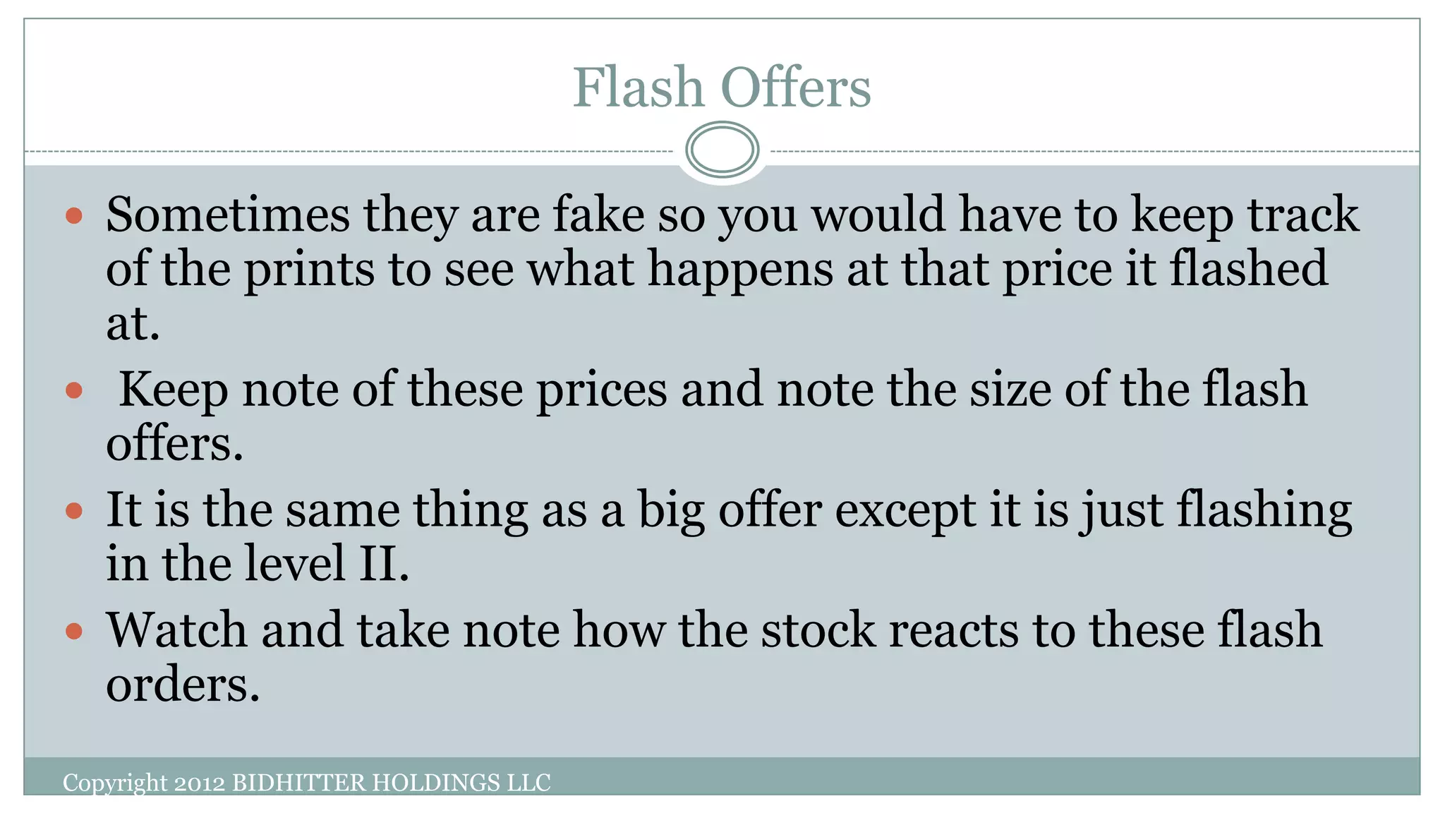 Flash Offers
Copyright 2012 BIDHITTER HOLDINGS LLC
 Sometimes they are fake so you would have to keep track
of the prints to see what happens at that price it flashed
at.
 Keep note of these prices and note the size of the flash
offers.
 It is the same thing as a big offer except it is just flashing
in the level II.
 Watch and take note how the stock reacts to these flash
orders.
 