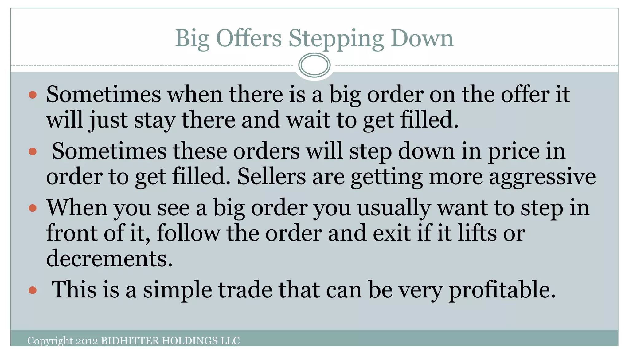 Big Offers Stepping Down
Copyright 2012 BIDHITTER HOLDINGS LLC
 Sometimes when there is a big order on the offer it
will just stay there and wait to get filled.
 Sometimes these orders will step down in price in
order to get filled. Sellers are getting more aggressive
 When you see a big order you usually want to step in
front of it, follow the order and exit if it lifts or
decrements.
 This is a simple trade that can be very profitable.
 