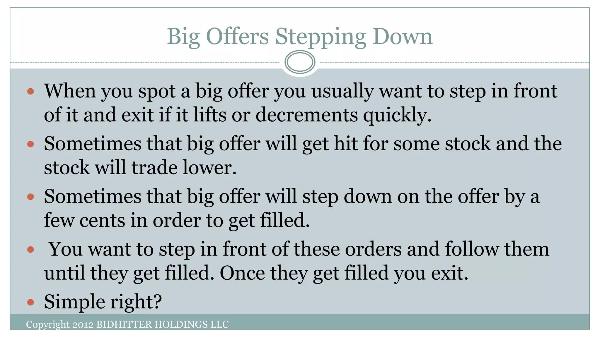 Big Offers Stepping Down
Copyright 2012 BIDHITTER HOLDINGS LLC
 When you spot a big offer you usually want to step in front
of it and exit if it lifts or decrements quickly.
 Sometimes that big offer will get hit for some stock and the
stock will trade lower.
 Sometimes that big offer will step down on the offer by a
few cents in order to get filled.
 You want to step in front of these orders and follow them
until they get filled. Once they get filled you exit.
 Simple right?
 