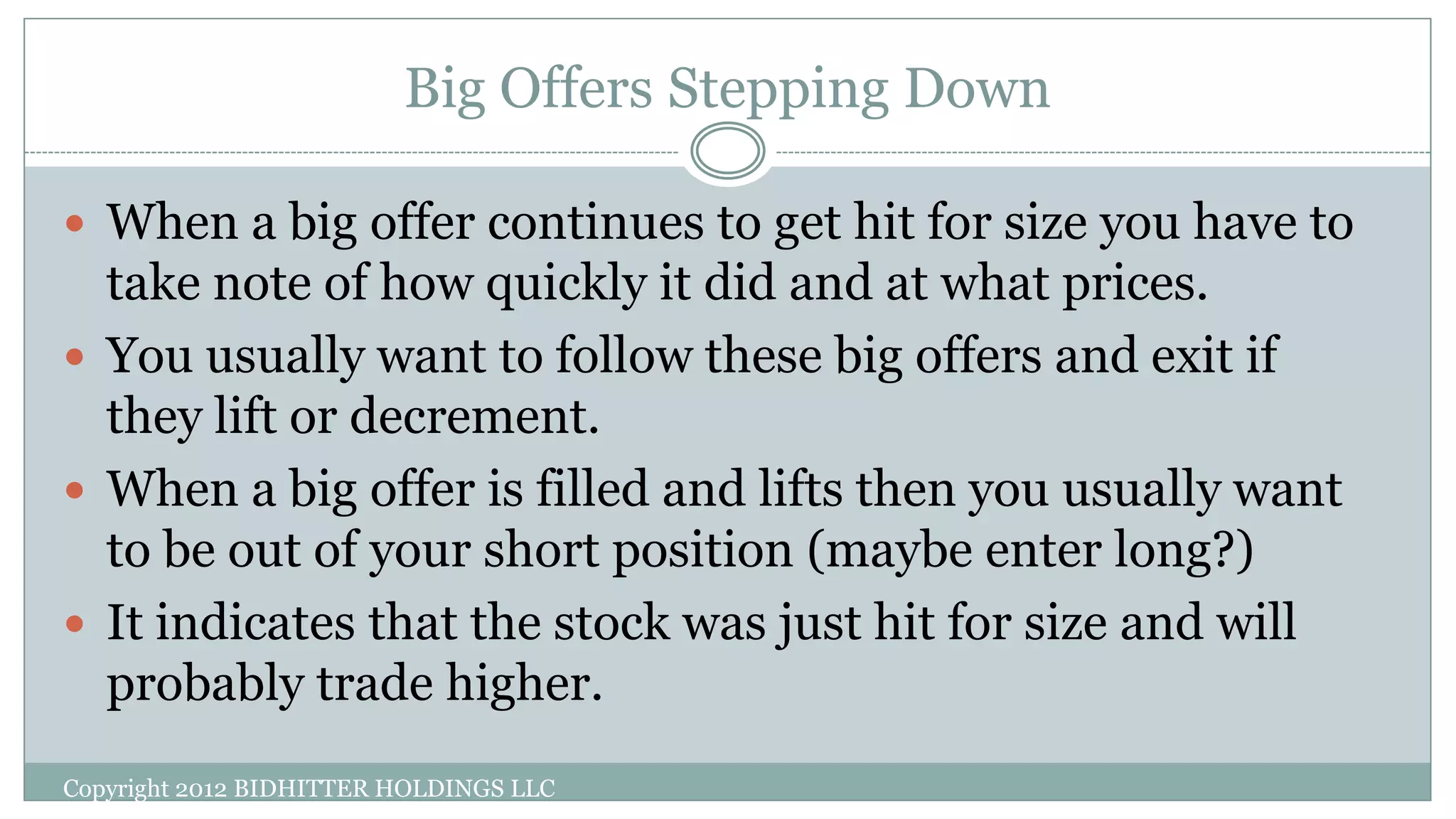 Big Offers Stepping Down
Copyright 2012 BIDHITTER HOLDINGS LLC
 When a big offer continues to get hit for size you have to
take note of how quickly it did and at what prices.
 You usually want to follow these big offers and exit if
they lift or decrement.
 When a big offer is filled and lifts then you usually want
to be out of your short position (maybe enter long?)
 It indicates that the stock was just hit for size and will
probably trade higher.
 