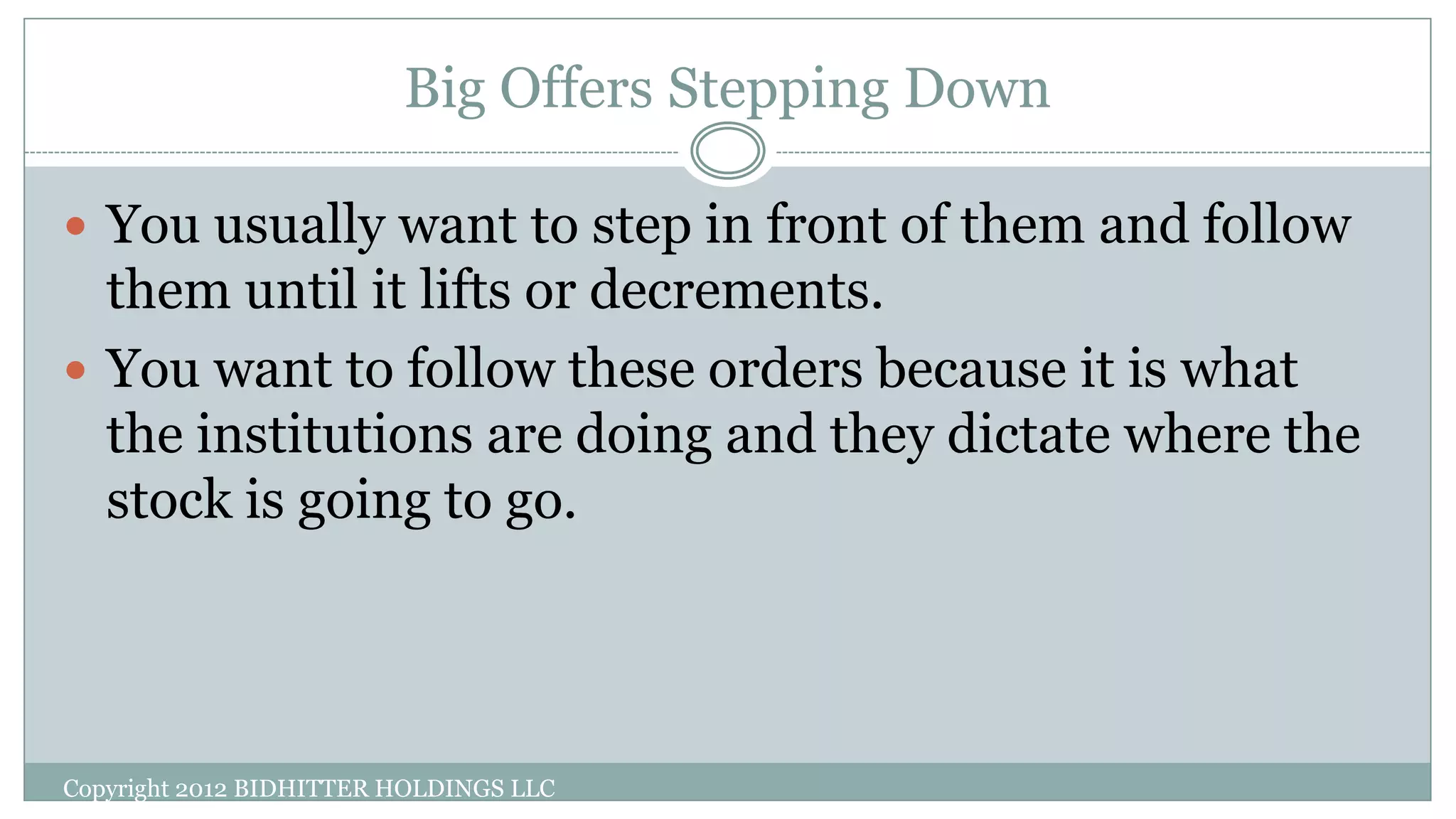 Big Offers Stepping Down
Copyright 2012 BIDHITTER HOLDINGS LLC
 You usually want to step in front of them and follow
them until it lifts or decrements.
 You want to follow these orders because it is what
the institutions are doing and they dictate where the
stock is going to go.
 