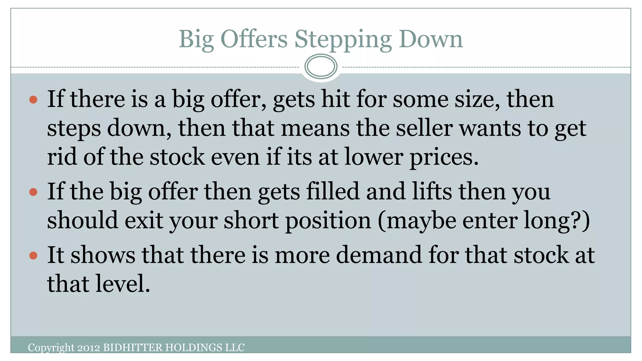 Big Offers Stepping Down
Copyright 2012 BIDHITTER HOLDINGS LLC
 If there is a big offer, gets hit for some size, then
steps down, then that means the seller wants to get
rid of the stock even if its at lower prices.
 If the big offer then gets filled and lifts then you
should exit your short position (maybe enter long?)
 It shows that there is more demand for that stock at
that level.
 