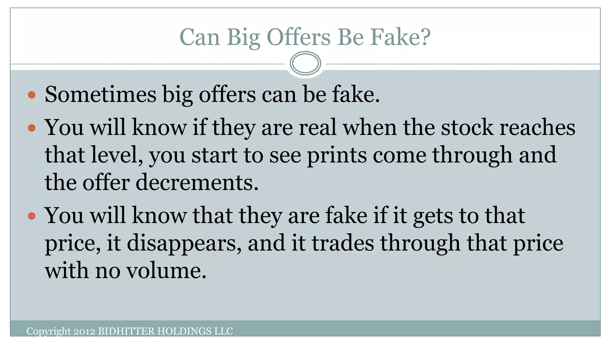 Can Big Offers Be Fake?
Copyright 2012 BIDHITTER HOLDINGS LLC
 Sometimes big offers can be fake.
 You will know if they are real when the stock reaches
that level, you start to see prints come through and
the offer decrements.
 You will know that they are fake if it gets to that
price, it disappears, and it trades through that price
with no volume.
 