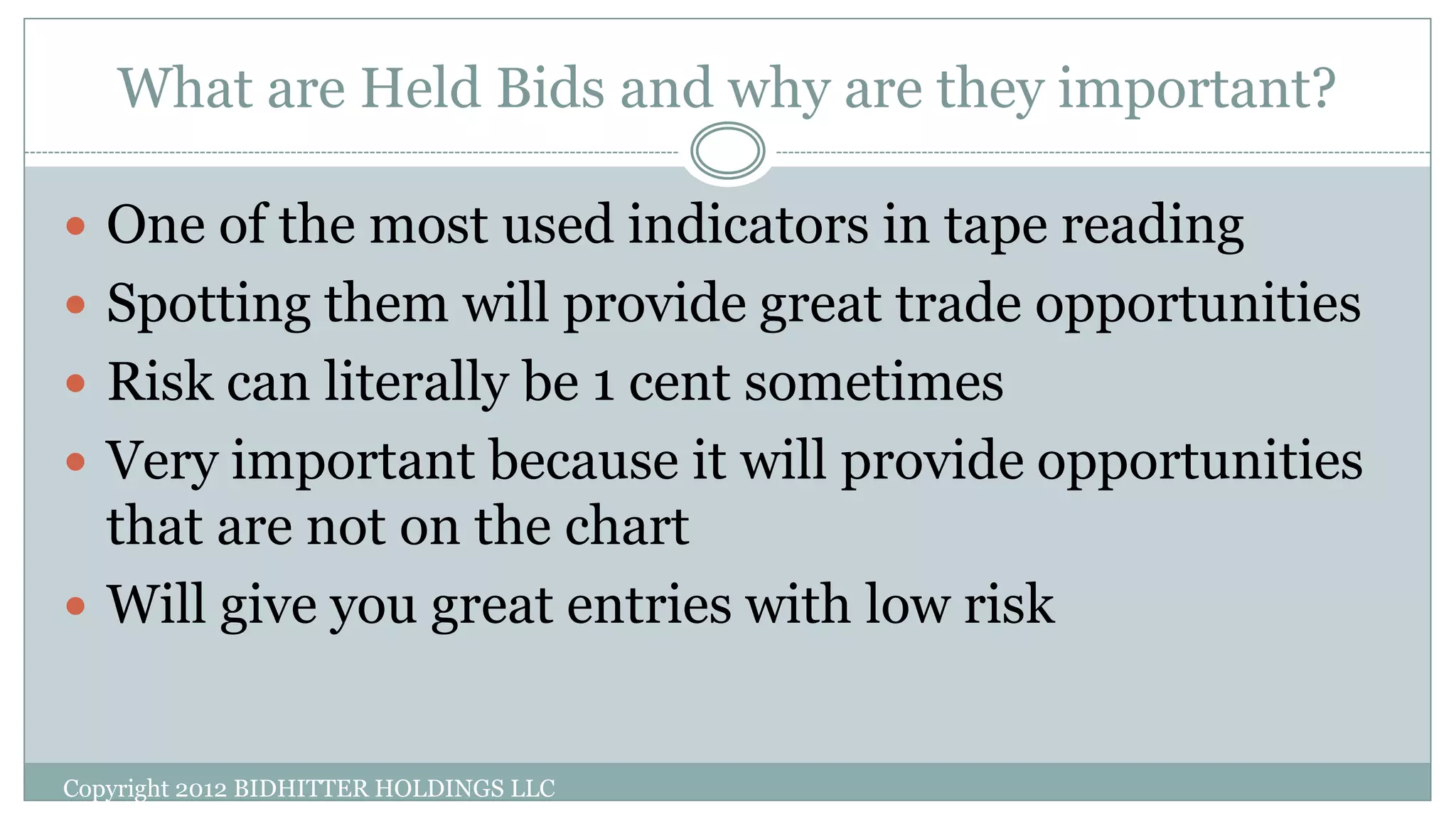 What are Held Bids and why are they important?
Copyright 2012 BIDHITTER HOLDINGS LLC
 One of the most used indicators in tape reading
 Spotting them will provide great trade opportunities
 Risk can literally be 1 cent sometimes
 Very important because it will provide opportunities
that are not on the chart
 Will give you great entries with low risk
 