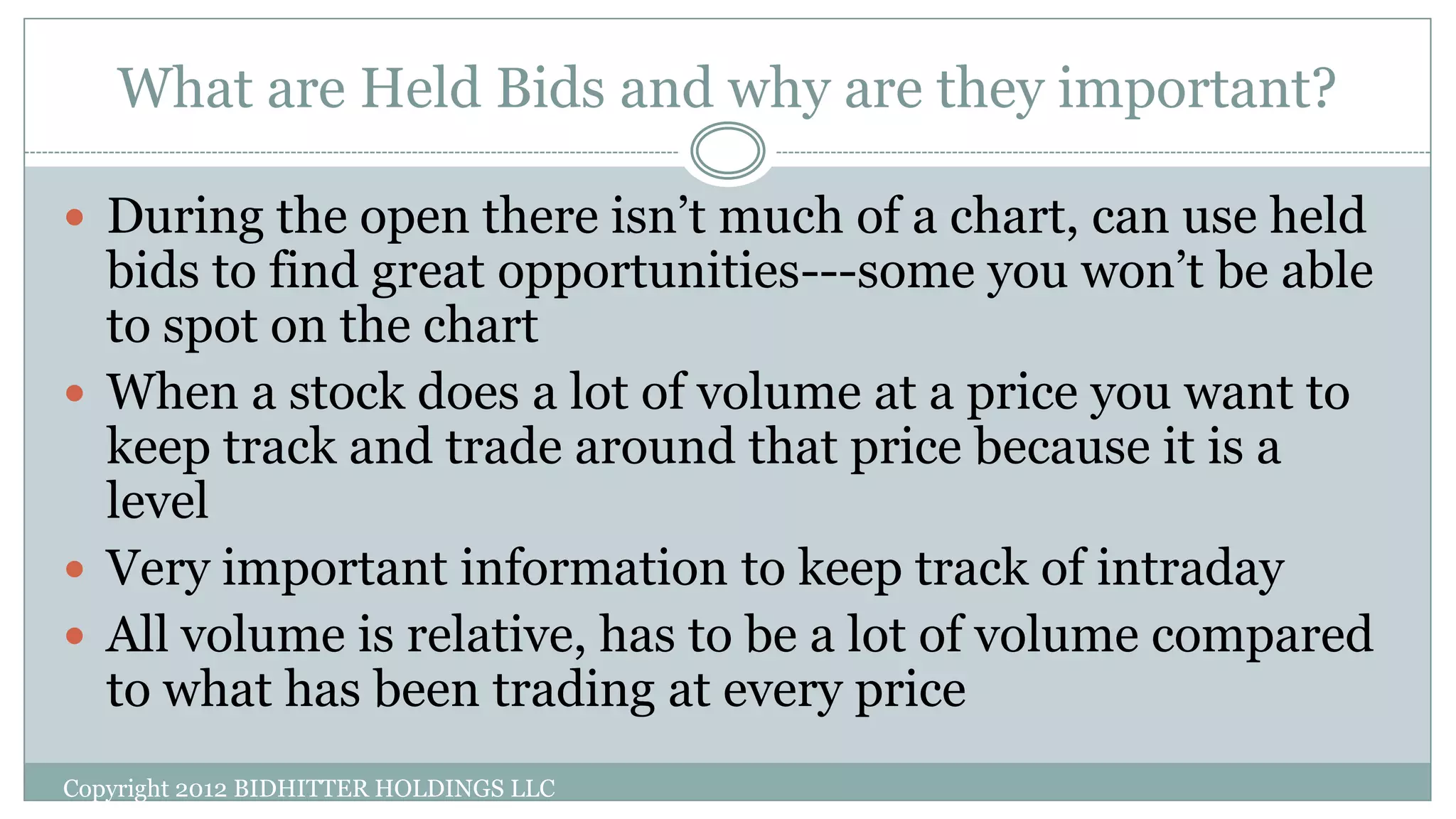 What are Held Bids and why are they important?
Copyright 2012 BIDHITTER HOLDINGS LLC
 During the open there isn’t much of a chart, can use held
bids to find great opportunities---some you won’t be able
to spot on the chart
 When a stock does a lot of volume at a price you want to
keep track and trade around that price because it is a
level
 Very important information to keep track of intraday
 All volume is relative, has to be a lot of volume compared
to what has been trading at every price
 