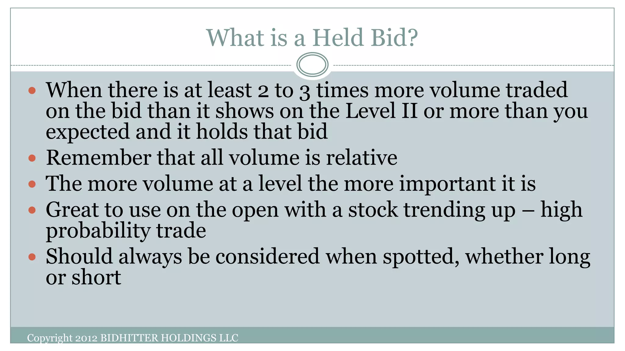 What is a Held Bid?
Copyright 2012 BIDHITTER HOLDINGS LLC
 When there is at least 2 to 3 times more volume traded
on the bid than it shows on the Level II or more than you
expected and it holds that bid
 Remember that all volume is relative
 The more volume at a level the more important it is
 Great to use on the open with a stock trending up – high
probability trade
 Should always be considered when spotted, whether long
or short
 