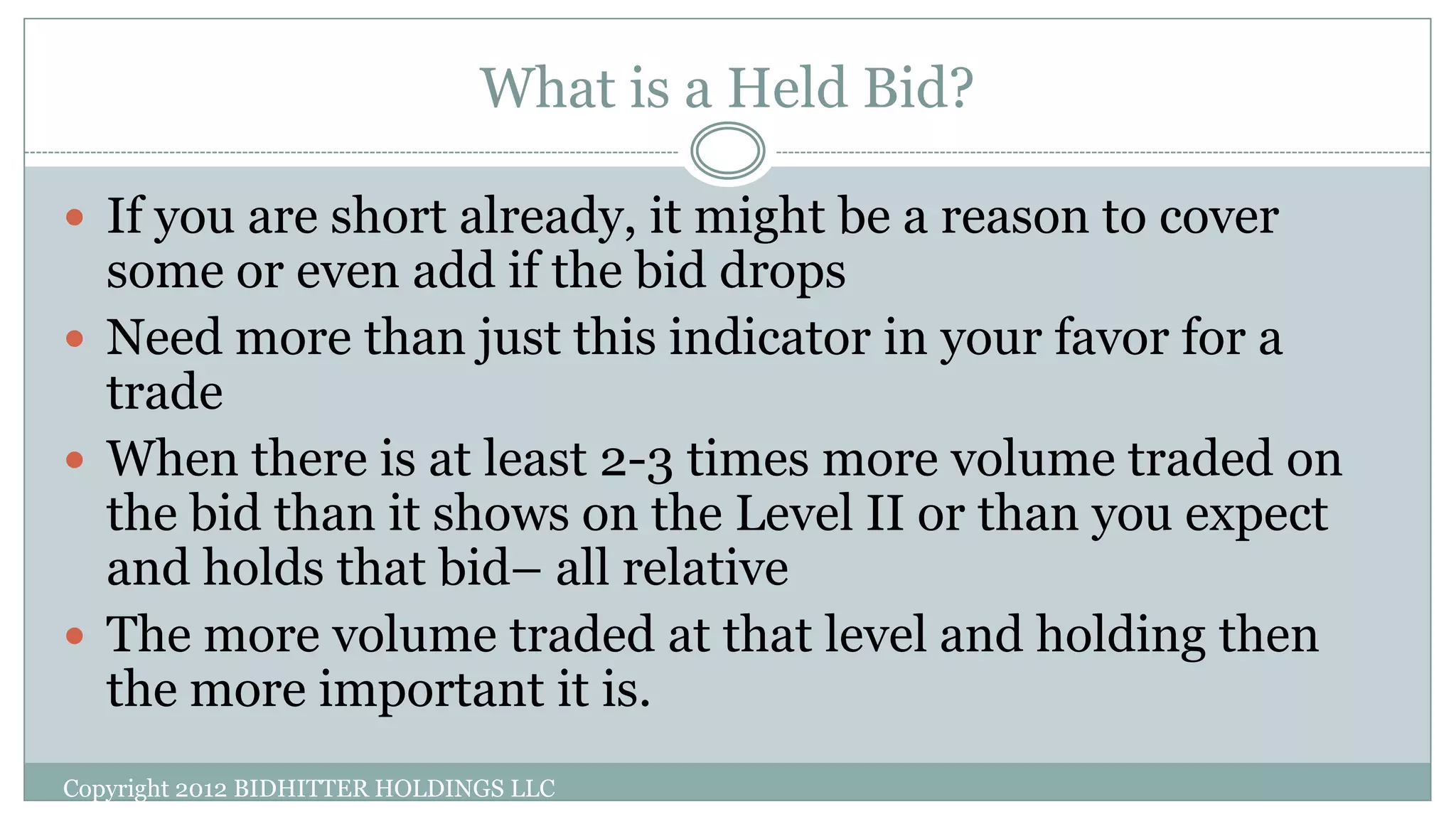 What is a Held Bid?
Copyright 2012 BIDHITTER HOLDINGS LLC
 If you are short already, it might be a reason to cover
some or even add if the bid drops
 Need more than just this indicator in your favor for a
trade
 When there is at least 2-3 times more volume traded on
the bid than it shows on the Level II or than you expect
and holds that bid– all relative
 The more volume traded at that level and holding then
the more important it is.
 