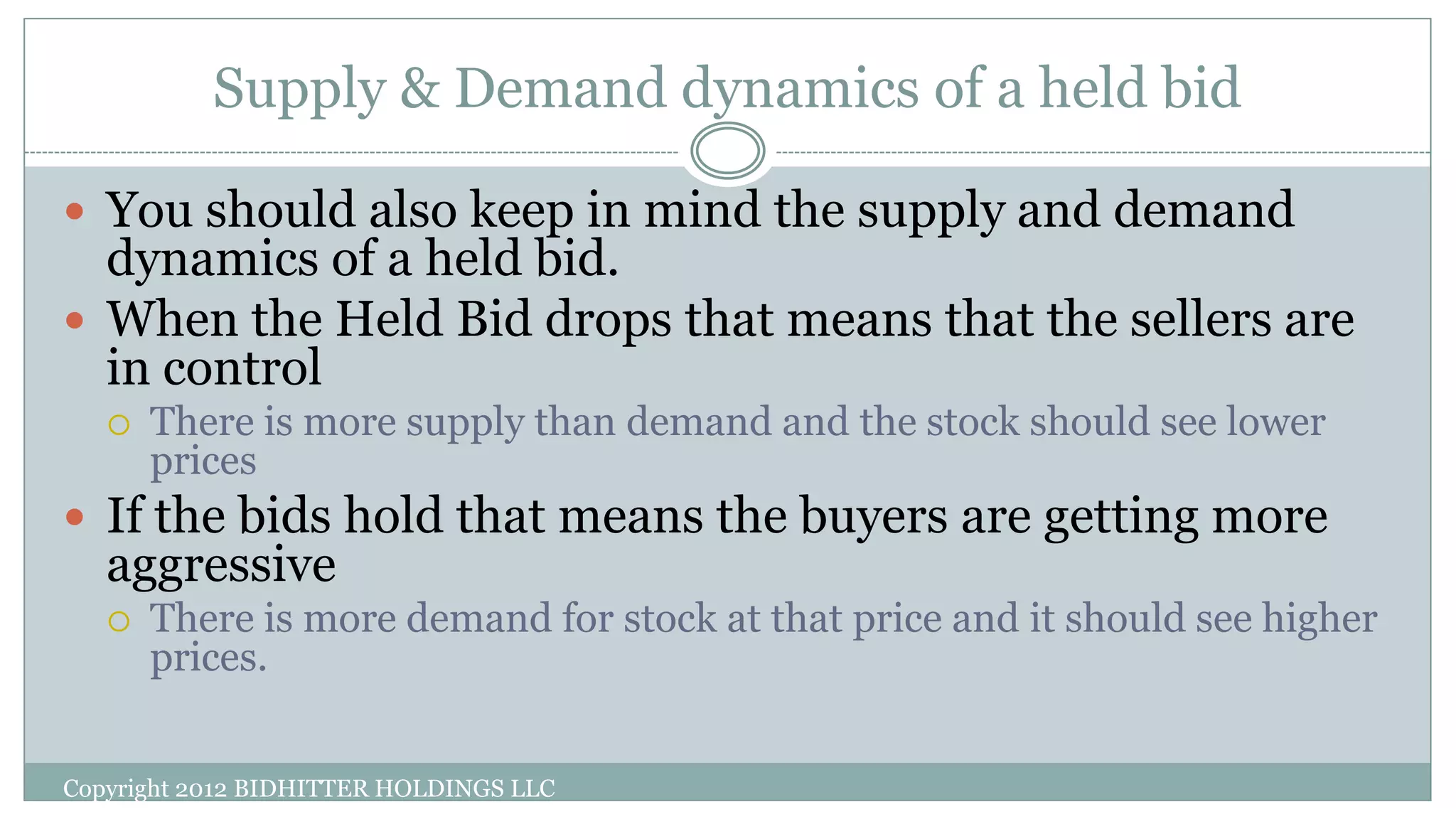 Supply & Demand dynamics of a held bid
Copyright 2012 BIDHITTER HOLDINGS LLC
 You should also keep in mind the supply and demand
dynamics of a held bid.
 When the Held Bid drops that means that the sellers are
in control
 There is more supply than demand and the stock should see lower
prices
 If the bids hold that means the buyers are getting more
aggressive
 There is more demand for stock at that price and it should see higher
prices.
 