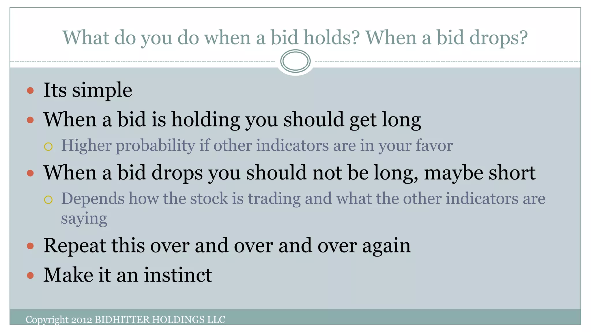 What do you do when a bid holds? When a bid drops?
Copyright 2012 BIDHITTER HOLDINGS LLC
 Its simple
 When a bid is holding you should get long
 Higher probability if other indicators are in your favor
 When a bid drops you should not be long, maybe short
 Depends how the stock is trading and what the other indicators are
saying
 Repeat this over and over and over again
 Make it an instinct
 