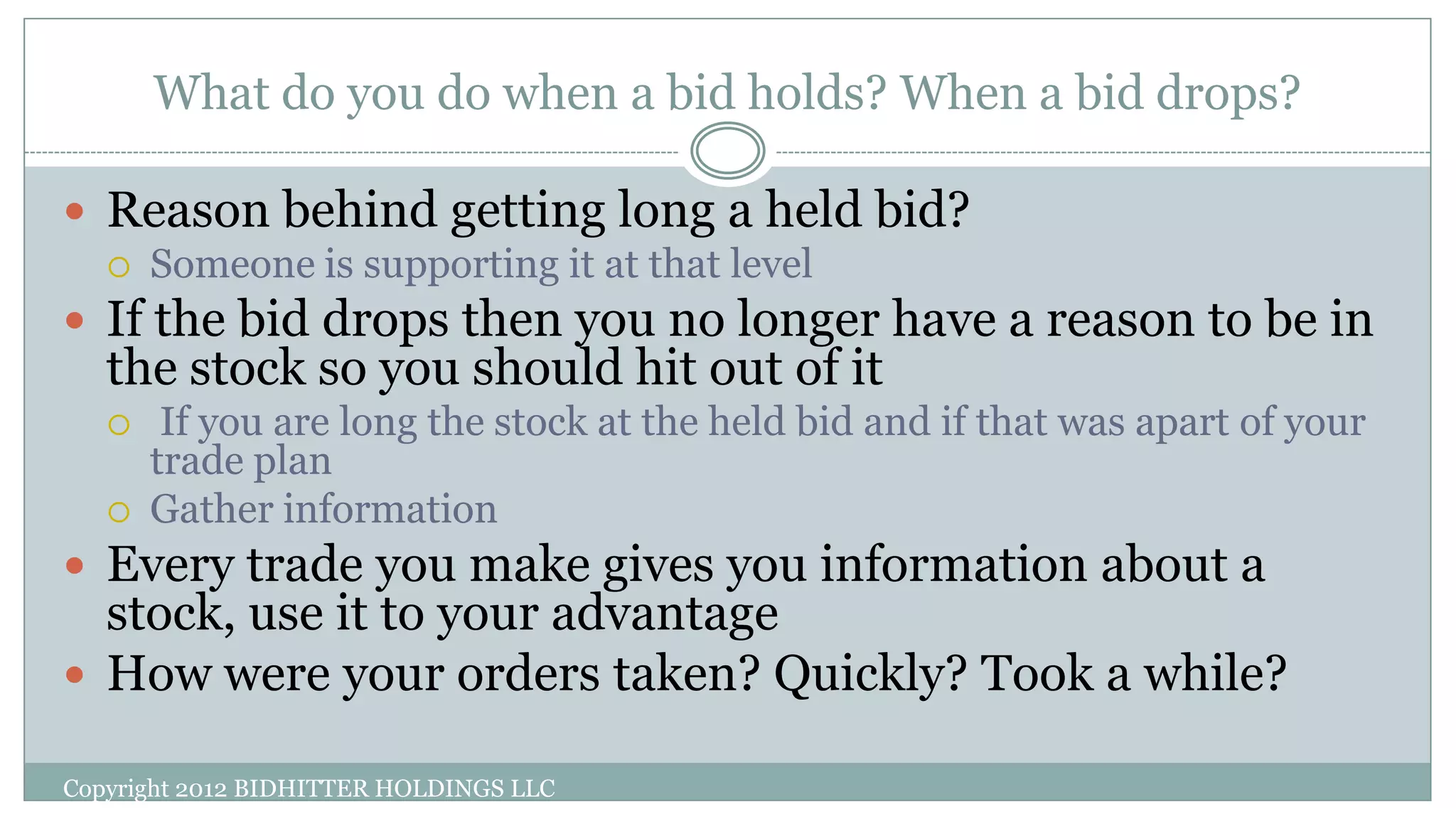 What do you do when a bid holds? When a bid drops?
Copyright 2012 BIDHITTER HOLDINGS LLC
 Reason behind getting long a held bid?
 Someone is supporting it at that level
 If the bid drops then you no longer have a reason to be in
the stock so you should hit out of it
 If you are long the stock at the held bid and if that was apart of your
trade plan
 Gather information
 Every trade you make gives you information about a
stock, use it to your advantage
 How were your orders taken? Quickly? Took a while?
 