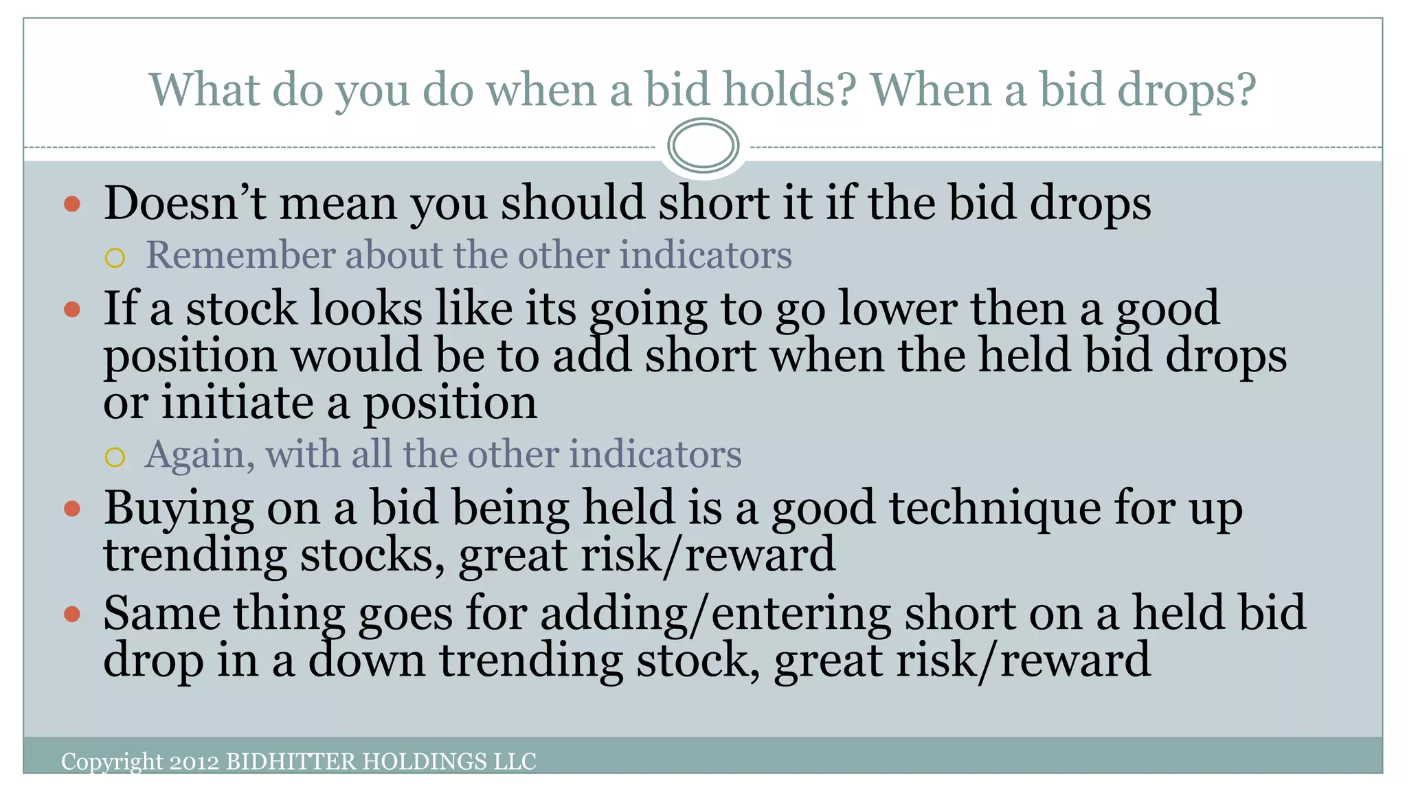 What do you do when a bid holds? When a bid drops?
Copyright 2012 BIDHITTER HOLDINGS LLC
 Doesn’t mean you should short it if the bid drops
 Remember about the other indicators
 If a stock looks like its going to go lower then a good
position would be to add short when the held bid drops
or initiate a position
 Again, with all the other indicators
 Buying on a bid being held is a good technique for up
trending stocks, great risk/reward
 Same thing goes for adding/entering short on a held bid
drop in a down trending stock, great risk/reward
 
