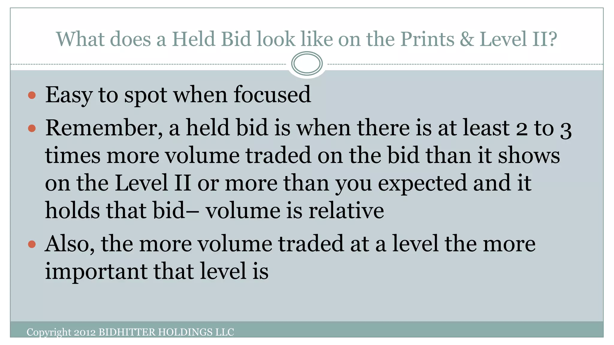 What does a Held Bid look like on the Prints & Level II?
Copyright 2012 BIDHITTER HOLDINGS LLC
 Easy to spot when focused
 Remember, a held bid is when there is at least 2 to 3
times more volume traded on the bid than it shows
on the Level II or more than you expected and it
holds that bid– volume is relative
 Also, the more volume traded at a level the more
important that level is
 