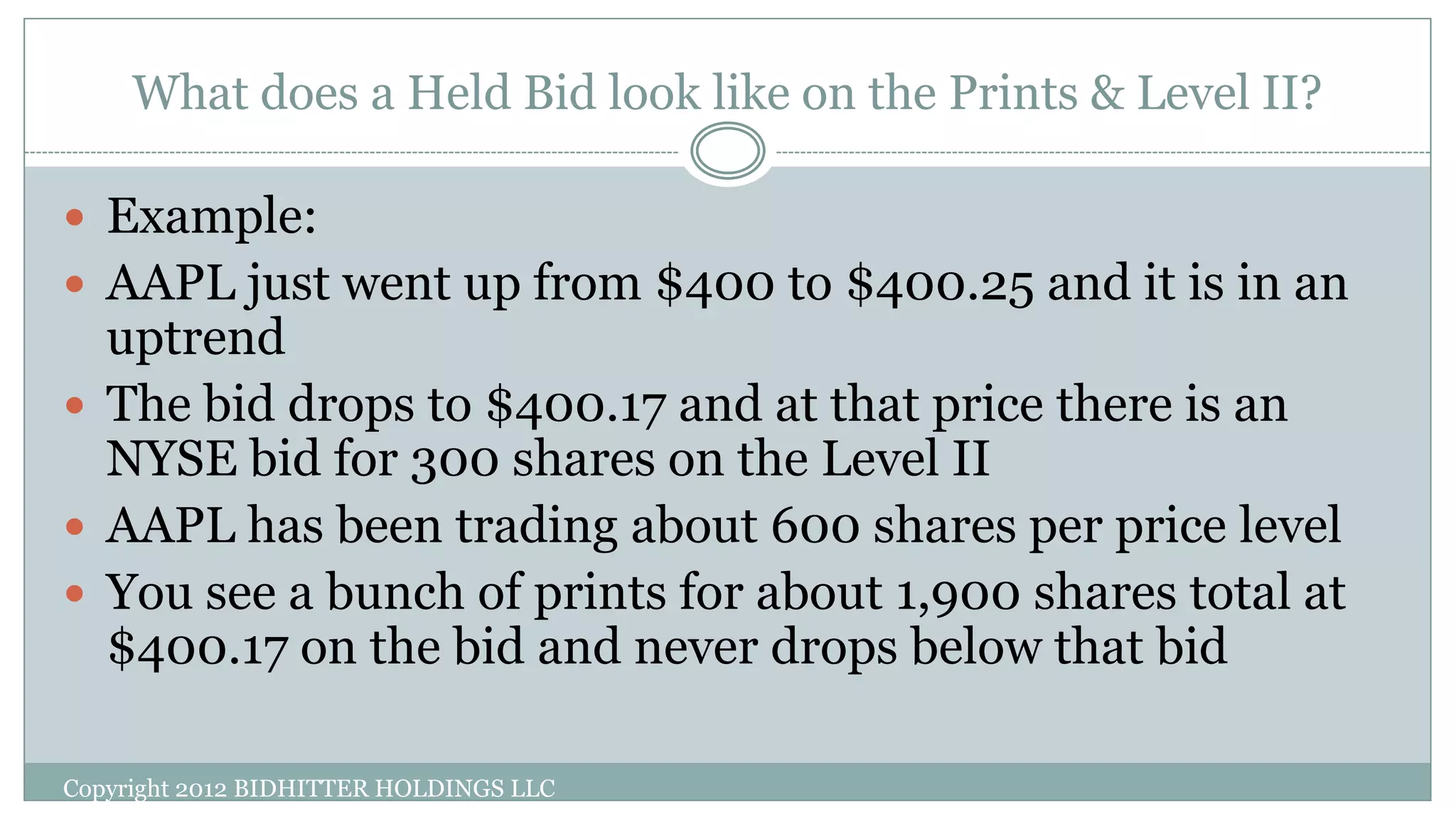 What does a Held Bid look like on the Prints & Level II?
Copyright 2012 BIDHITTER HOLDINGS LLC
 Example:
 AAPL just went up from $400 to $400.25 and it is in an
uptrend
 The bid drops to $400.17 and at that price there is an
NYSE bid for 300 shares on the Level II
 AAPL has been trading about 600 shares per price level
 You see a bunch of prints for about 1,900 shares total at
$400.17 on the bid and never drops below that bid
 