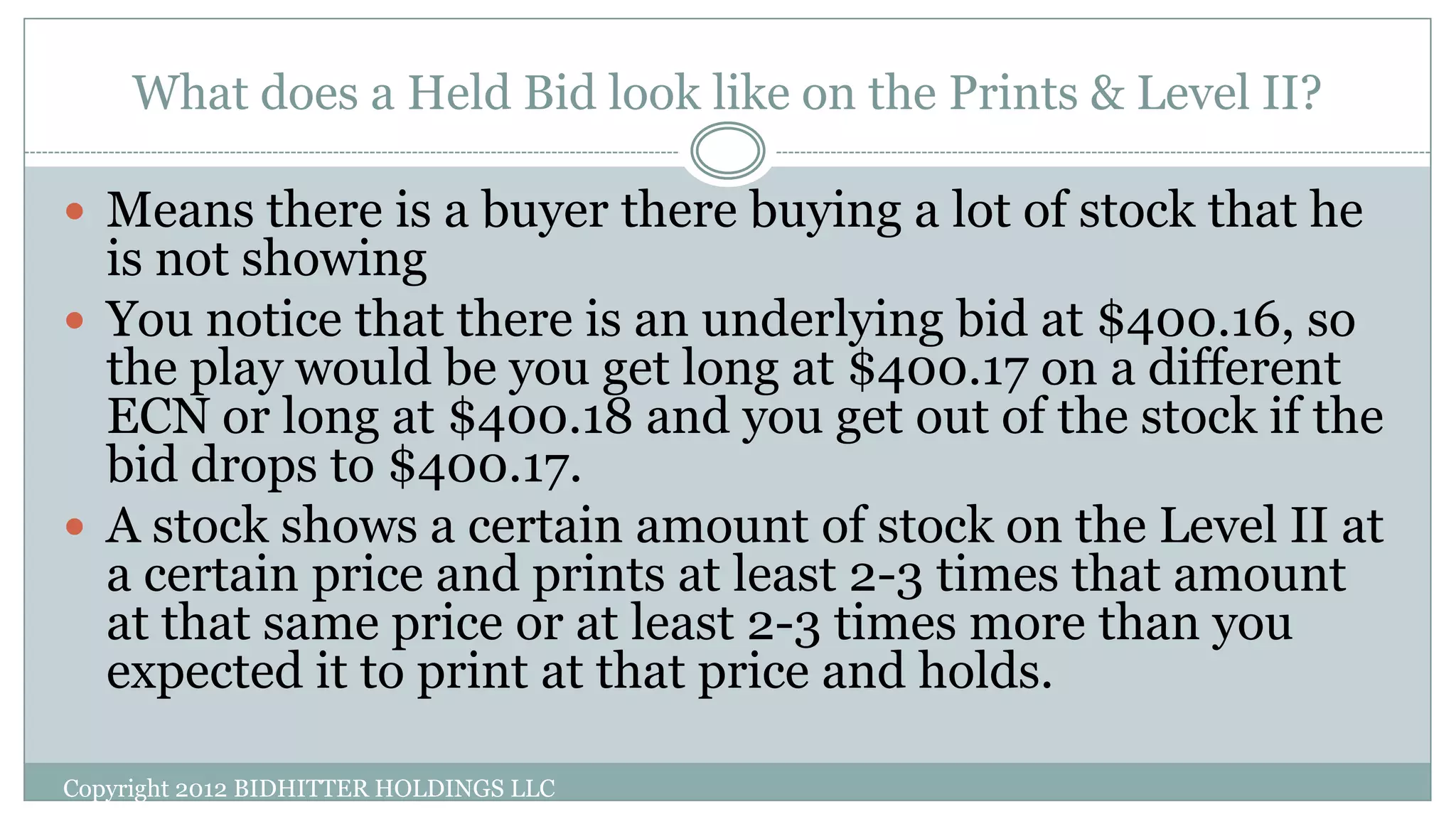 What does a Held Bid look like on the Prints & Level II?
Copyright 2012 BIDHITTER HOLDINGS LLC
 Means there is a buyer there buying a lot of stock that he
is not showing
 You notice that there is an underlying bid at $400.16, so
the play would be you get long at $400.17 on a different
ECN or long at $400.18 and you get out of the stock if the
bid drops to $400.17.
 A stock shows a certain amount of stock on the Level II at
a certain price and prints at least 2-3 times that amount
at that same price or at least 2-3 times more than you
expected it to print at that price and holds.
 
