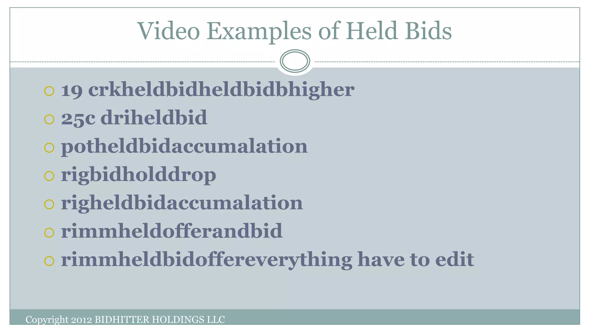 Video Examples of Held Bids
Copyright 2012 BIDHITTER HOLDINGS LLC
 19 crkheldbidheldbidbhigher
 25c driheldbid
 potheldbidaccumalation
 rigbidholddrop
 righeldbidaccumalation
 rimmheldofferandbid
 rimmheldbidoffereverything have to edit
 