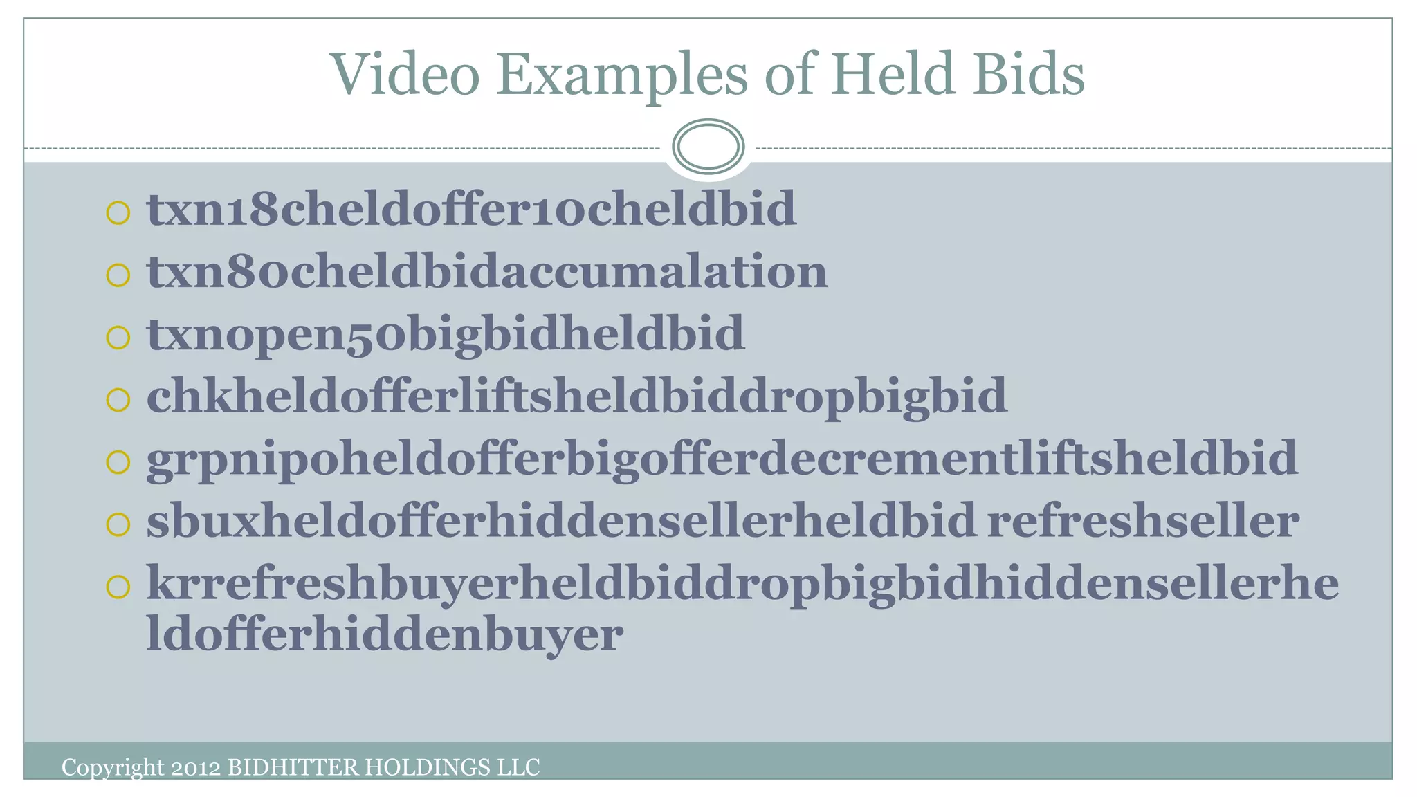 Video Examples of Held Bids
Copyright 2012 BIDHITTER HOLDINGS LLC
 txn18cheldoffer10cheldbid
 txn80cheldbidaccumalation
 txnopen50bigbidheldbid
 chkheldofferliftsheldbiddropbigbid
 grpnipoheldofferbigofferdecrementliftsheldbid
 sbuxheldofferhiddensellerheldbid refreshseller
 krrefreshbuyerheldbiddropbigbidhiddensellerhe
ldofferhiddenbuyer
 