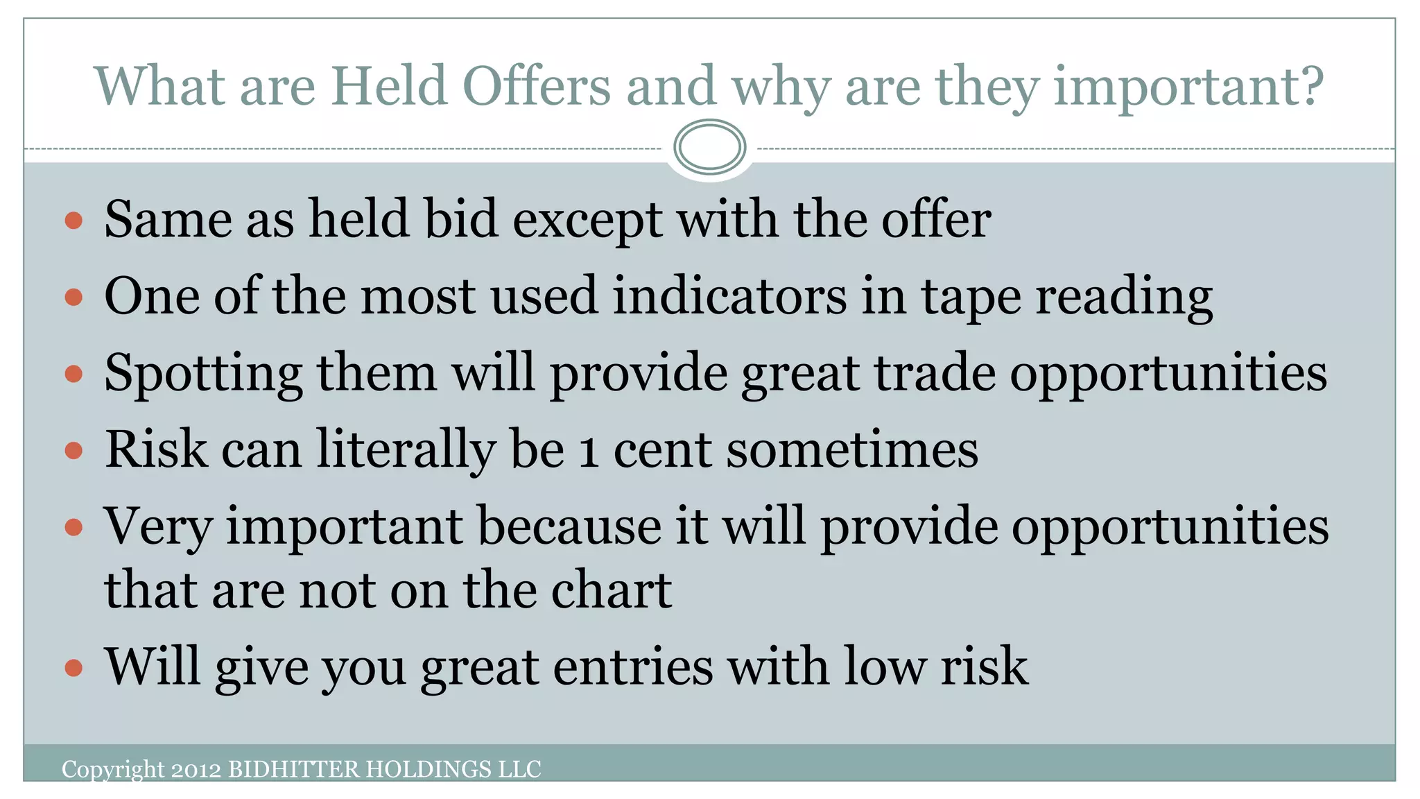 What are Held Offers and why are they important?
Copyright 2012 BIDHITTER HOLDINGS LLC
 Same as held bid except with the offer
 One of the most used indicators in tape reading
 Spotting them will provide great trade opportunities
 Risk can literally be 1 cent sometimes
 Very important because it will provide opportunities
that are not on the chart
 Will give you great entries with low risk
 