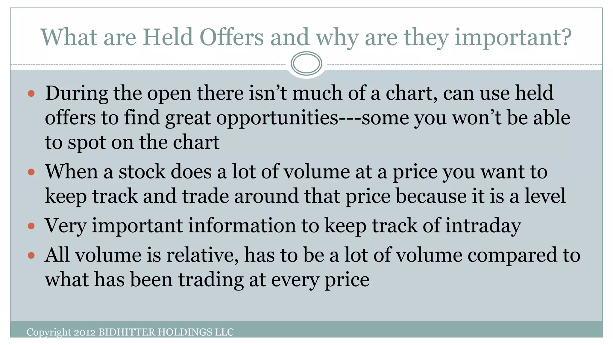 What are Held Offers and why are they important?
Copyright 2012 BIDHITTER HOLDINGS LLC
 During the open there isn’t much of a chart, can use held
offers to find great opportunities---some you won’t be able
to spot on the chart
 When a stock does a lot of volume at a price you want to
keep track and trade around that price because it is a level
 Very important information to keep track of intraday
 All volume is relative, has to be a lot of volume compared to
what has been trading at every price
 