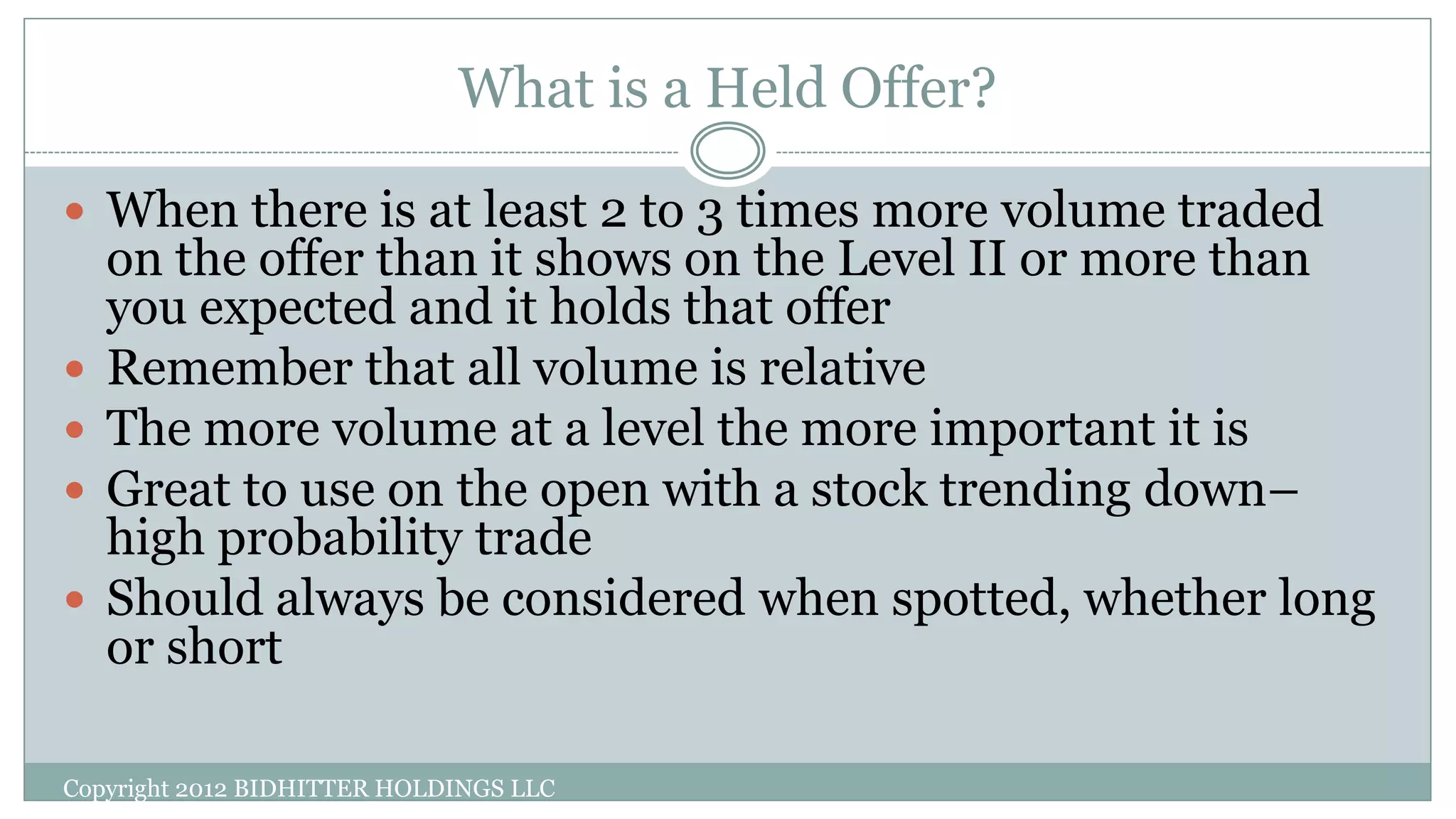 What is a Held Offer?
Copyright 2012 BIDHITTER HOLDINGS LLC
 When there is at least 2 to 3 times more volume traded
on the offer than it shows on the Level II or more than
you expected and it holds that offer
 Remember that all volume is relative
 The more volume at a level the more important it is
 Great to use on the open with a stock trending down–
high probability trade
 Should always be considered when spotted, whether long
or short
 