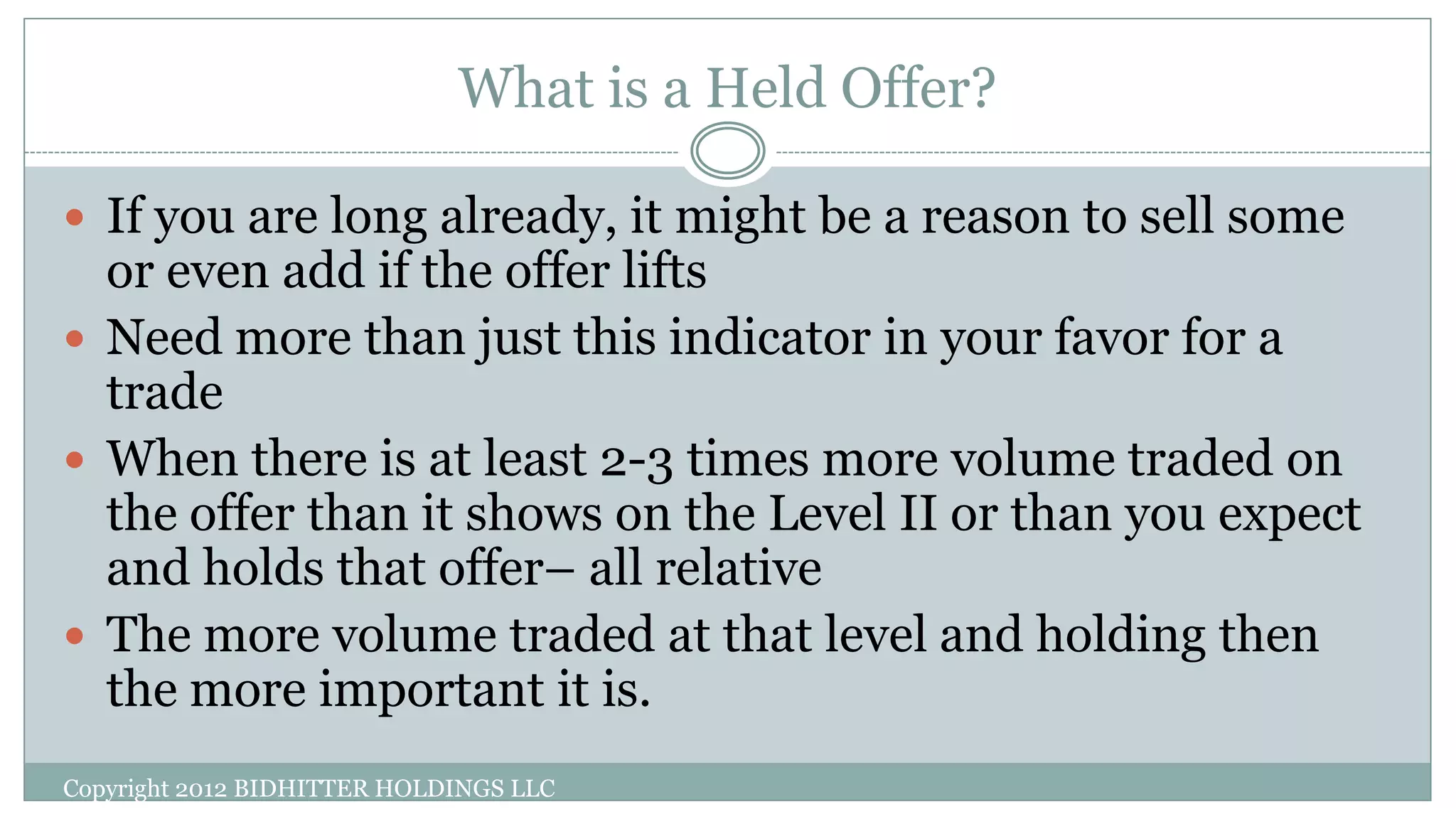 What is a Held Offer?
Copyright 2012 BIDHITTER HOLDINGS LLC
 If you are long already, it might be a reason to sell some
or even add if the offer lifts
 Need more than just this indicator in your favor for a
trade
 When there is at least 2-3 times more volume traded on
the offer than it shows on the Level II or than you expect
and holds that offer– all relative
 The more volume traded at that level and holding then
the more important it is.
 
