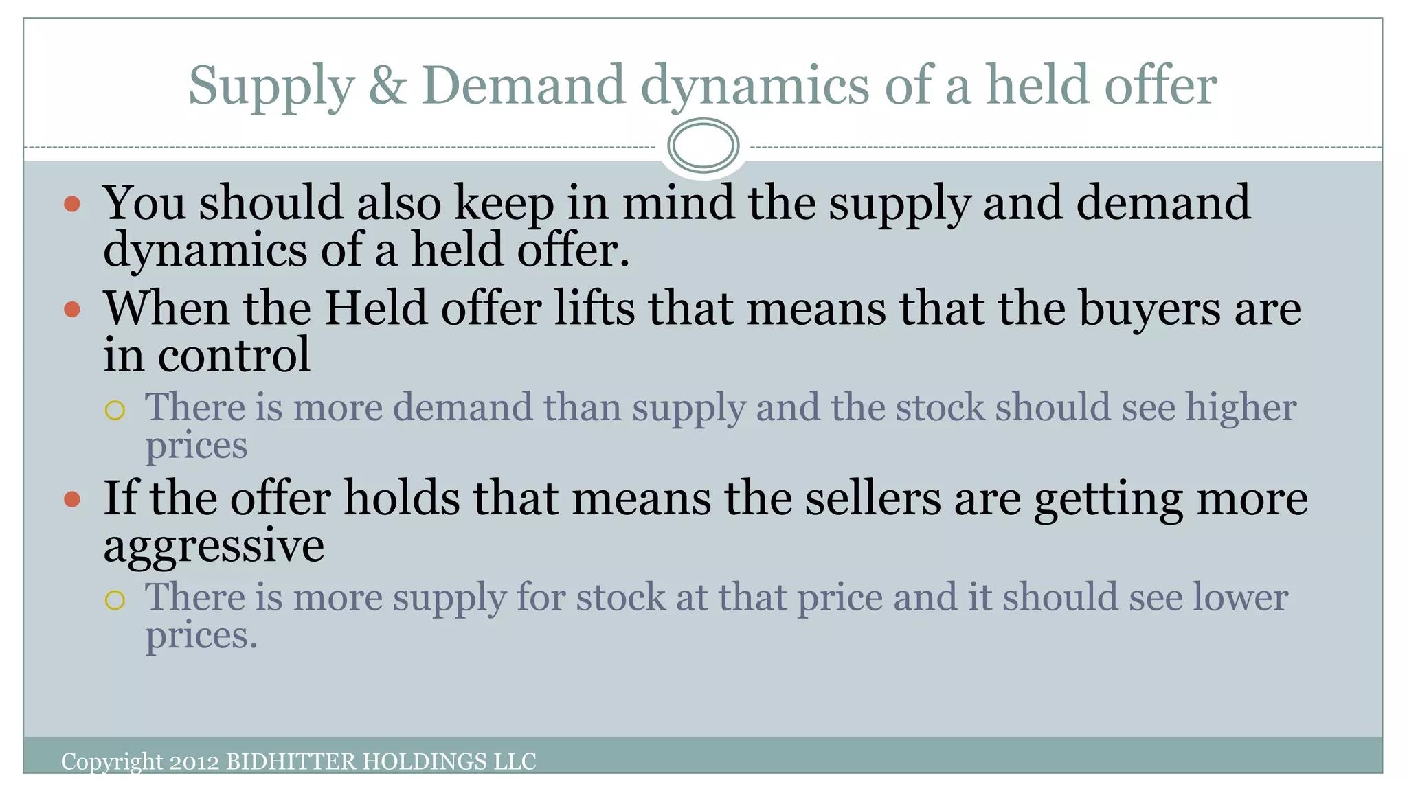 Supply & Demand dynamics of a held offer
Copyright 2012 BIDHITTER HOLDINGS LLC
 You should also keep in mind the supply and demand
dynamics of a held offer.
 When the Held offer lifts that means that the buyers are
in control
 There is more demand than supply and the stock should see higher
prices
 If the offer holds that means the sellers are getting more
aggressive
 There is more supply for stock at that price and it should see lower
prices.
 