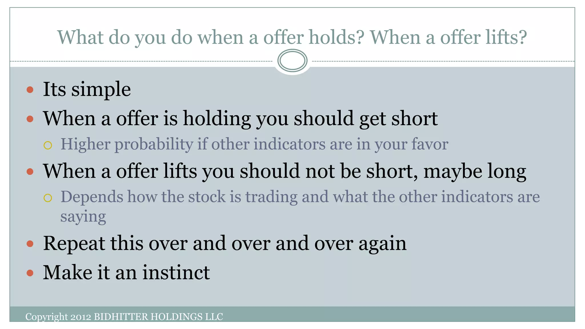 What do you do when a offer holds? When a offer lifts?
Copyright 2012 BIDHITTER HOLDINGS LLC
 Its simple
 When a offer is holding you should get short
 Higher probability if other indicators are in your favor
 When a offer lifts you should not be short, maybe long
 Depends how the stock is trading and what the other indicators are
saying
 Repeat this over and over and over again
 Make it an instinct
 