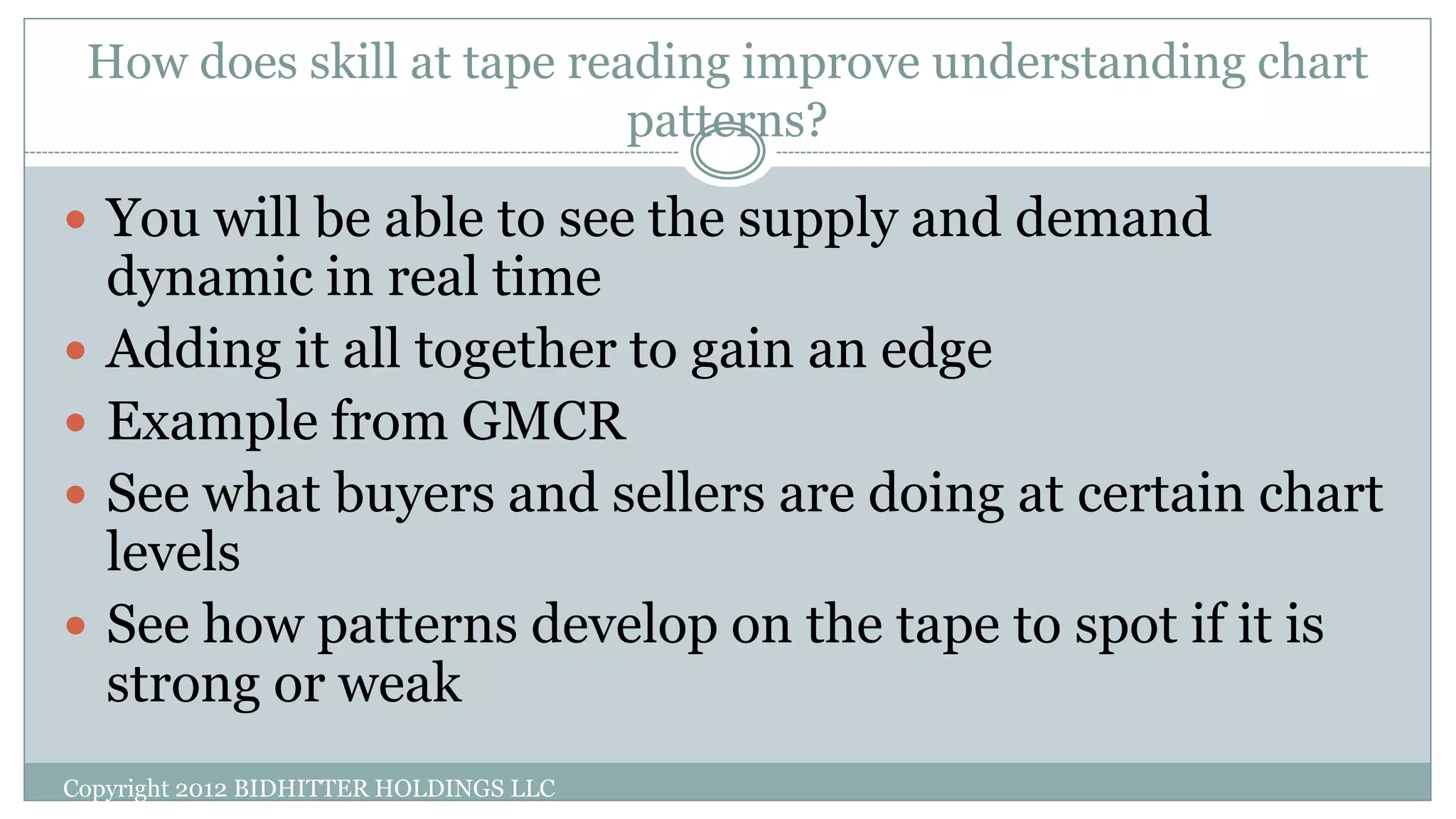 How does skill at tape reading improve understanding chart
patterns?
 You will be able to see the supply and demand
dynamic in real time
 Adding it all together to gain an edge
 Example from GMCR
 See what buyers and sellers are doing at certain chart
levels
 See how patterns develop on the tape to spot if it is
strong or weak
Copyright 2012 BIDHITTER HOLDINGS LLC
 