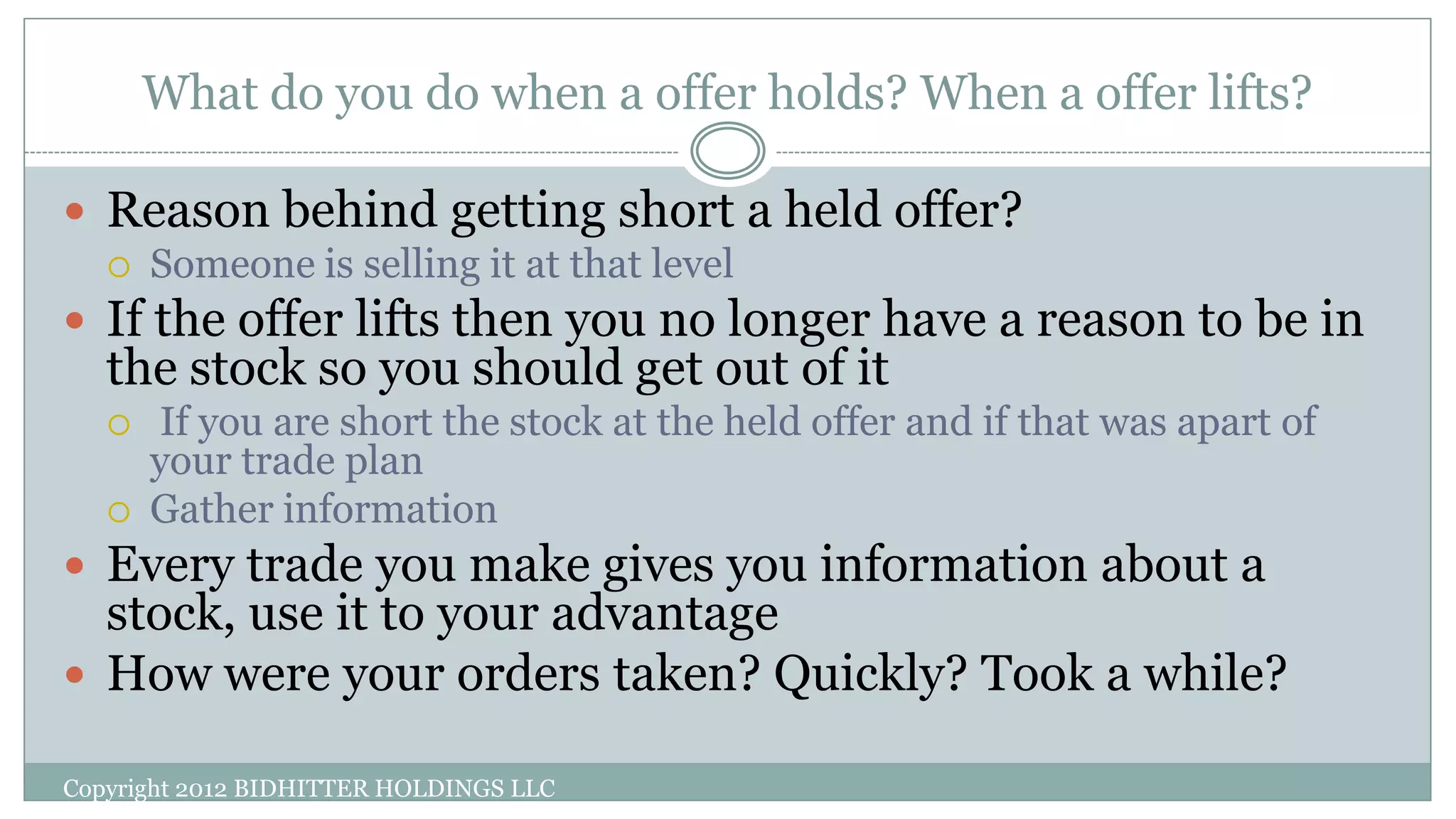 What do you do when a offer holds? When a offer lifts?
Copyright 2012 BIDHITTER HOLDINGS LLC
 Reason behind getting short a held offer?
 Someone is selling it at that level
 If the offer lifts then you no longer have a reason to be in
the stock so you should get out of it
 If you are short the stock at the held offer and if that was apart of
your trade plan
 Gather information
 Every trade you make gives you information about a
stock, use it to your advantage
 How were your orders taken? Quickly? Took a while?
 