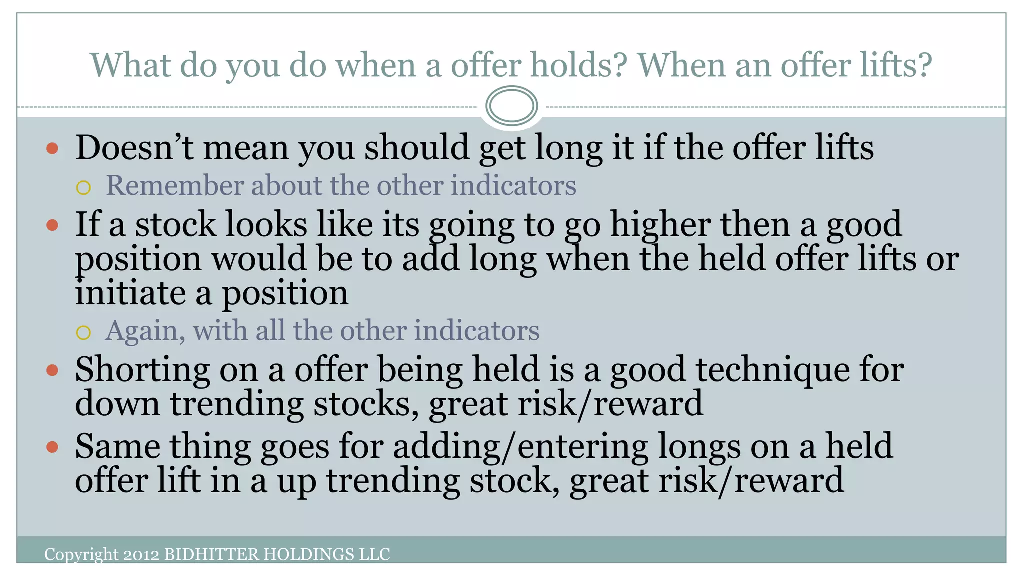 What do you do when a offer holds? When an offer lifts?
Copyright 2012 BIDHITTER HOLDINGS LLC
 Doesn’t mean you should get long it if the offer lifts
 Remember about the other indicators
 If a stock looks like its going to go higher then a good
position would be to add long when the held offer lifts or
initiate a position
 Again, with all the other indicators
 Shorting on a offer being held is a good technique for
down trending stocks, great risk/reward
 Same thing goes for adding/entering longs on a held
offer lift in a up trending stock, great risk/reward
 