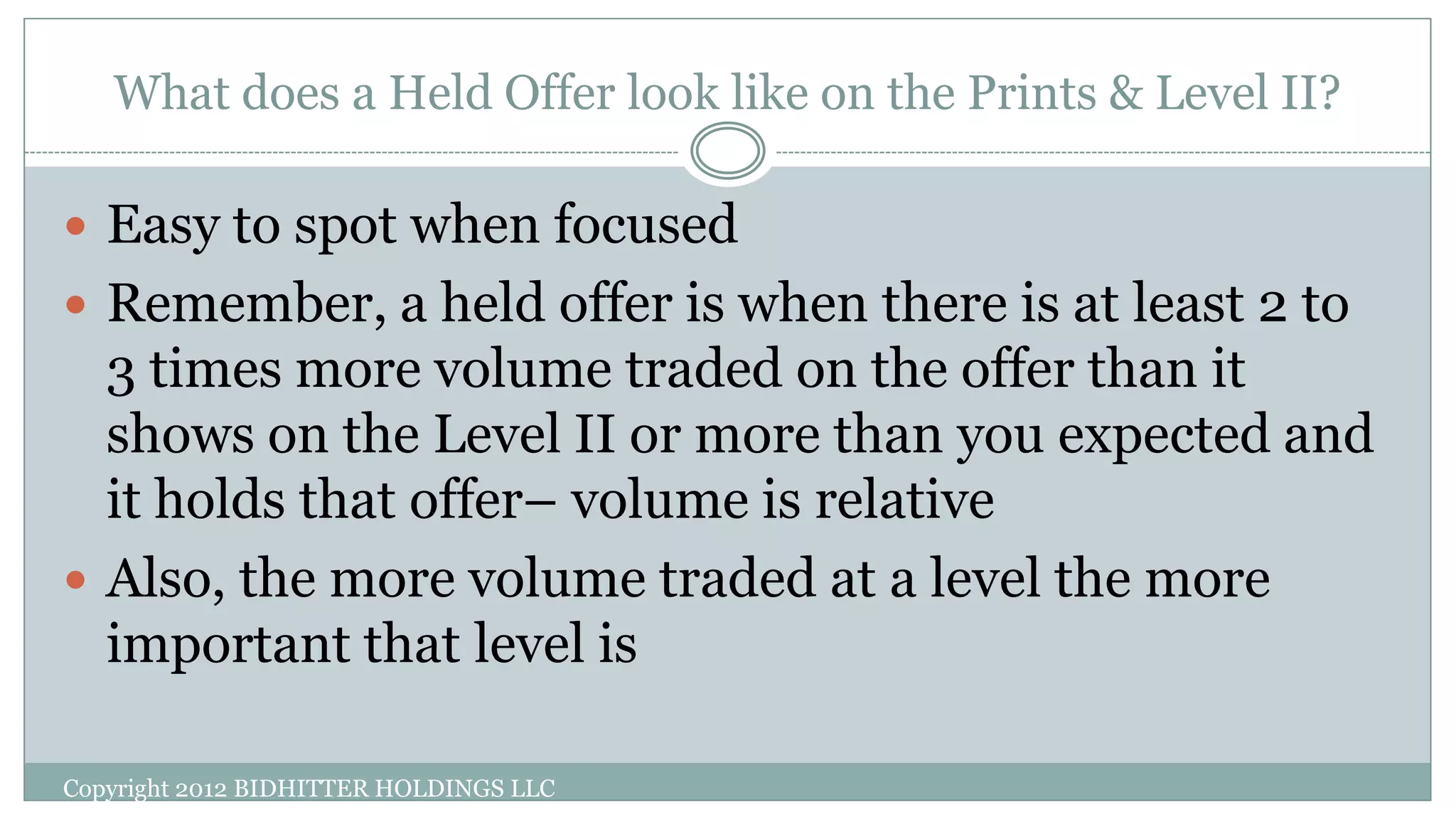 What does a Held Offer look like on the Prints & Level II?
Copyright 2012 BIDHITTER HOLDINGS LLC
 Easy to spot when focused
 Remember, a held offer is when there is at least 2 to
3 times more volume traded on the offer than it
shows on the Level II or more than you expected and
it holds that offer– volume is relative
 Also, the more volume traded at a level the more
important that level is
 