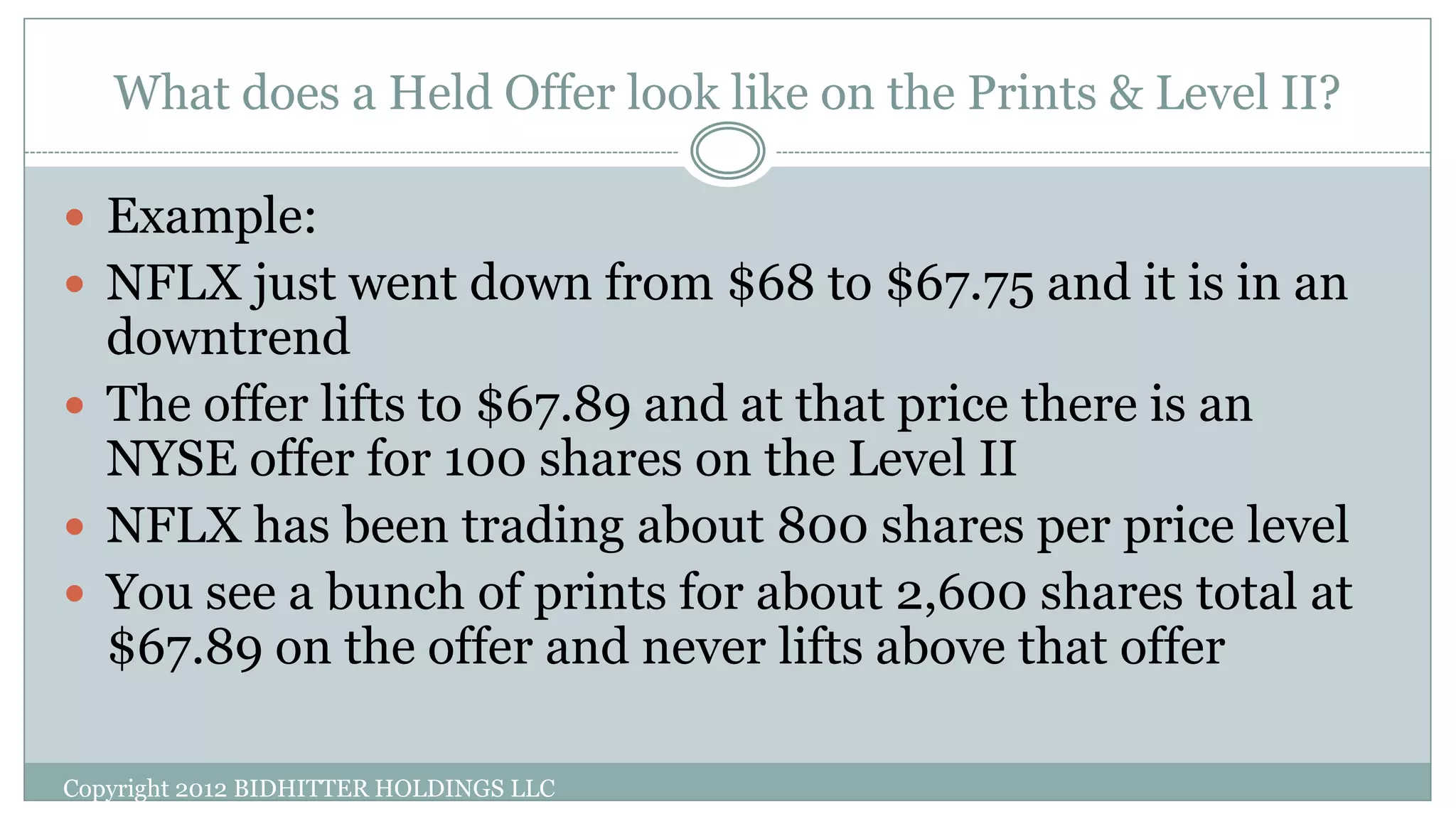 What does a Held Offer look like on the Prints & Level II?
Copyright 2012 BIDHITTER HOLDINGS LLC
 Example:
 NFLX just went down from $68 to $67.75 and it is in an
downtrend
 The offer lifts to $67.89 and at that price there is an
NYSE offer for 100 shares on the Level II
 NFLX has been trading about 800 shares per price level
 You see a bunch of prints for about 2,600 shares total at
$67.89 on the offer and never lifts above that offer
 