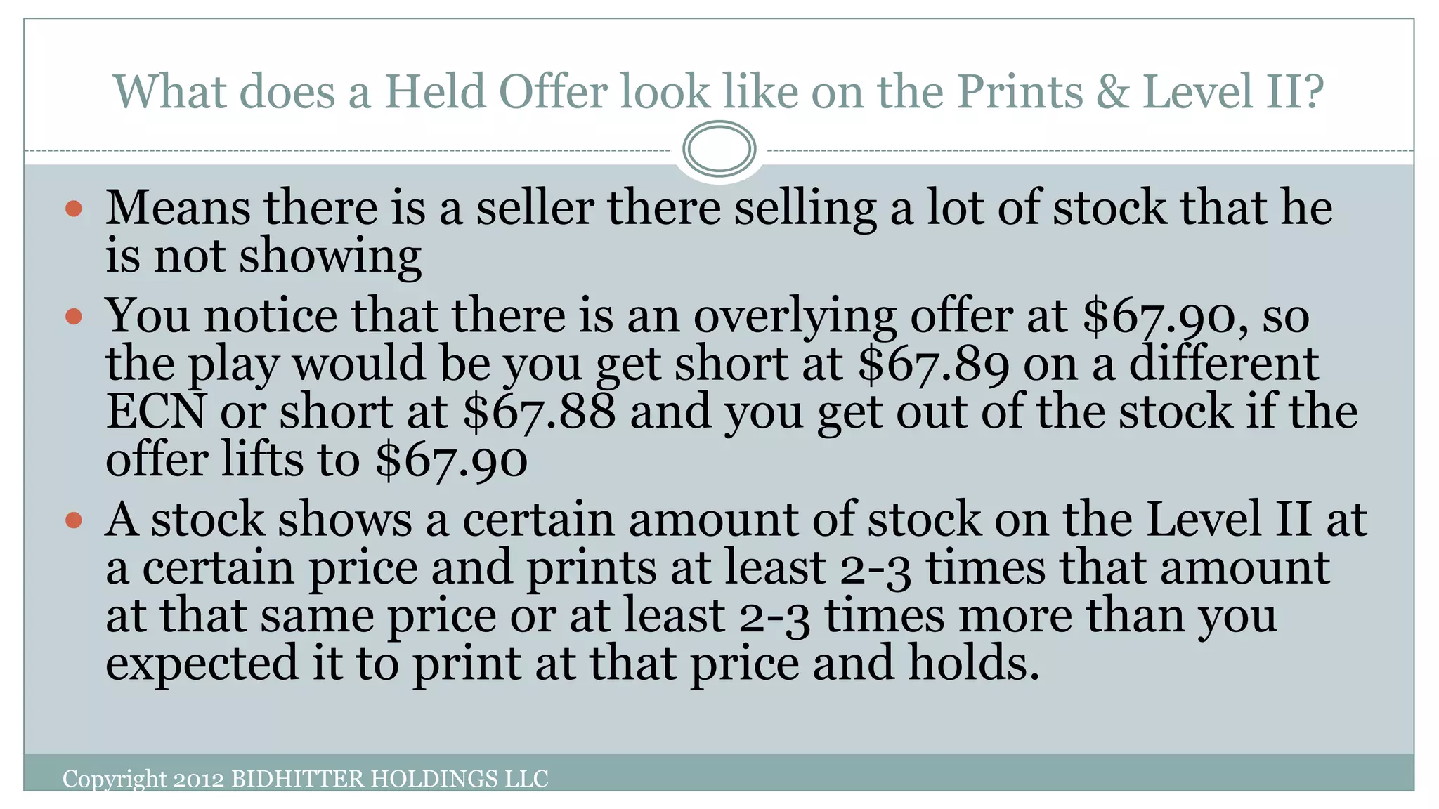 What does a Held Offer look like on the Prints & Level II?
Copyright 2012 BIDHITTER HOLDINGS LLC
 Means there is a seller there selling a lot of stock that he
is not showing
 You notice that there is an overlying offer at $67.90, so
the play would be you get short at $67.89 on a different
ECN or short at $67.88 and you get out of the stock if the
offer lifts to $67.90
 A stock shows a certain amount of stock on the Level II at
a certain price and prints at least 2-3 times that amount
at that same price or at least 2-3 times more than you
expected it to print at that price and holds.
 
